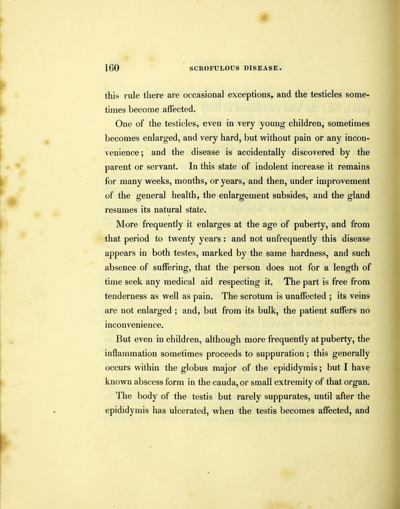 this rule there are occasional exceptions, and the testicles some- times become affected. One of the testicles, even in very young children, sometimes becomes enlarged, and very hard, but without pain or any incon- venience; and the disease is accidentally discovered by the parent or servant. In this state of indolent increase it remains for many weeks, months, or years, and then, under improvement of the general health, the enlargement subsides, and the gland resumes its natural state. More frequently it enlarges at the age of puberty, and from that period to twenty years: and not unfrequently this disease appears in both testes, marked by the same hardness, and such absence of suffering, that the person does not for a length of time seek any medical aid respecting it. The part is free from tenderness as well as pain. The scrotum is unaffected ; its veins are not enlarged ; and, but from its bulk, the patient suffers no inconvenience. But even in children, although more frequently at puberty, the inflammation sometimes proceeds to suppuration ; this generally occurs within the globus major of the epididymis; but I have known abscess form in the cauda,or small extremity of that organ. The body of the testis but rarely suppurates, until after the epididymis has ulcerated, when the testis becomes affected, and