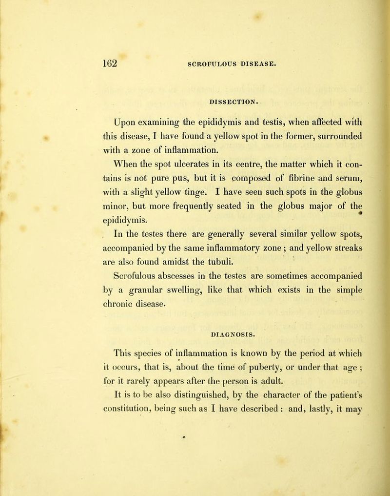 DISSECTION. Upon examining the epididymis and testis, when affected with this disease, I have found a yellow spot in the former, surrounded with a zone of inflammation. When the spot ulcerates in its centre, the matter which it con- tains is not pure pus, but it is composed of fibrine and serum, with a slight yellow tinge. I have seen such spots in the globus minor, but more frequently seated in the globus major of the epididymis. In the testes there are generally several similar yellow spots, accompanied by the same inflammatory zone ; and yellow streaks are also found amidst the tubuli. Scrofulous abscesses in the testes are sometimes accompanied by a granular swelling, like that which exists in the simple chronic disease. DIAGNOSIS. This species of inflammation is known by the period at which it occurs, that is, about the time of puberty, or under that age ; for it rarely appears after the person is adult. It is to be also distinguished, by the character of the patienf s constitution, being such as I have described : and, lastly, it may