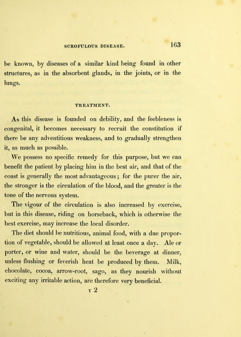 be known, by diseases of a similar kind being found in other structures, as in the absorbent glands, in the joints, or in the lungs. TREATMENT. As this disease is founded on debility, and the feebleness is congenital, it becomes necessary to recruit the constitution if there be any adventitious weakness, and to gradually strengthen it, as much as possible. We possess no specific remedy for this purpose, but we can benefit the patient by placing him in the best air, and that of the coast is generally the most advantageous; for the purer the air, the stronger is the circulation of the blood, and the greater is the tone of the nervous system. The vigour of the circulation is also increased by exercise, but in this disease, riding on horseback, which is otherwise the best exercise, may increase the local disorder. The diet should be nutritious, animal food, with a due propor- tion of vegetable, should be allowed at least once a day. Ale or porter, or wine and water, should be the beverage at dinner, unless flushing or feverish heat be produced by them. Milk, chocolate, cocoa, arrow-root, sago, as they nourish without exciting any irritable action, are therefore very beneficial. y 2