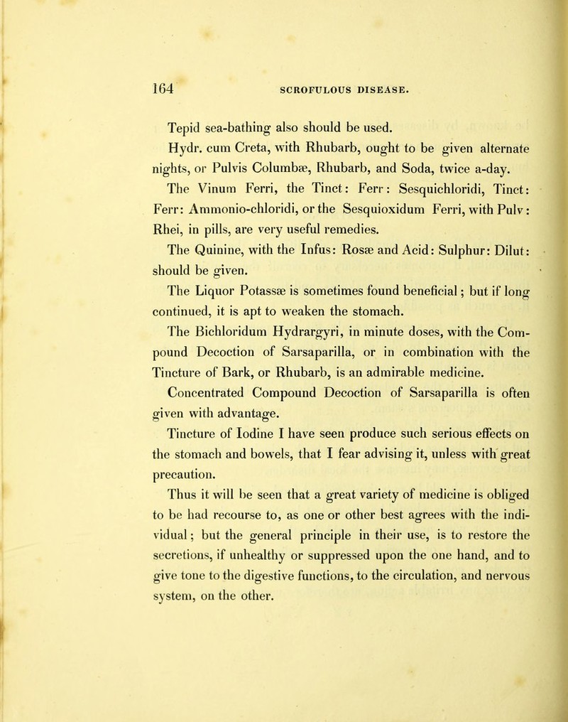 Tepid sea-bathing also should be used. Hydr. cum Creta, with Rhubarb, ought to be given alternate nights, or Pulvis Columbse, Rhubarb, and Soda, twice a-day. The Vinum Ferri, the Tinct: Ferr: Sesquichloridi, Tinct: Ferr: Ammonio-chloridi, or the Sesquioxidum Ferri, with Pulv: Rhei, in pills, are very useful remedies. The Quinine, with the Infus: Rosse and Acid: Sulphur: Dilut: should be given. The Liquor Potassse is sometimes found beneficial; but if long continued, it is apt to weaken the stomach. The Bichloridum Hydrargyri, in minute doses, with the Com- pound Decoction of Sarsaparilla, or in combination with the Tincture of Bark, or Rhubarb, is an admirable medicine. Concentrated Compound Decoction of Sarsaparilla is often given with advantage. Tincture of Iodine I have seen produce such serious effects on the stomach and bowels, that I fear advising it, unless with great precaution. Thus it will be seen that a great variety of medicine is obliged to be had recourse to, as one or other best agrees with the indi- vidual ; but the general principle in their use, is to restore the secretions, if unhealthy or suppressed upon the one hand, and to give tone to the digestive functions, to the circulation, and nervous system, on the other.