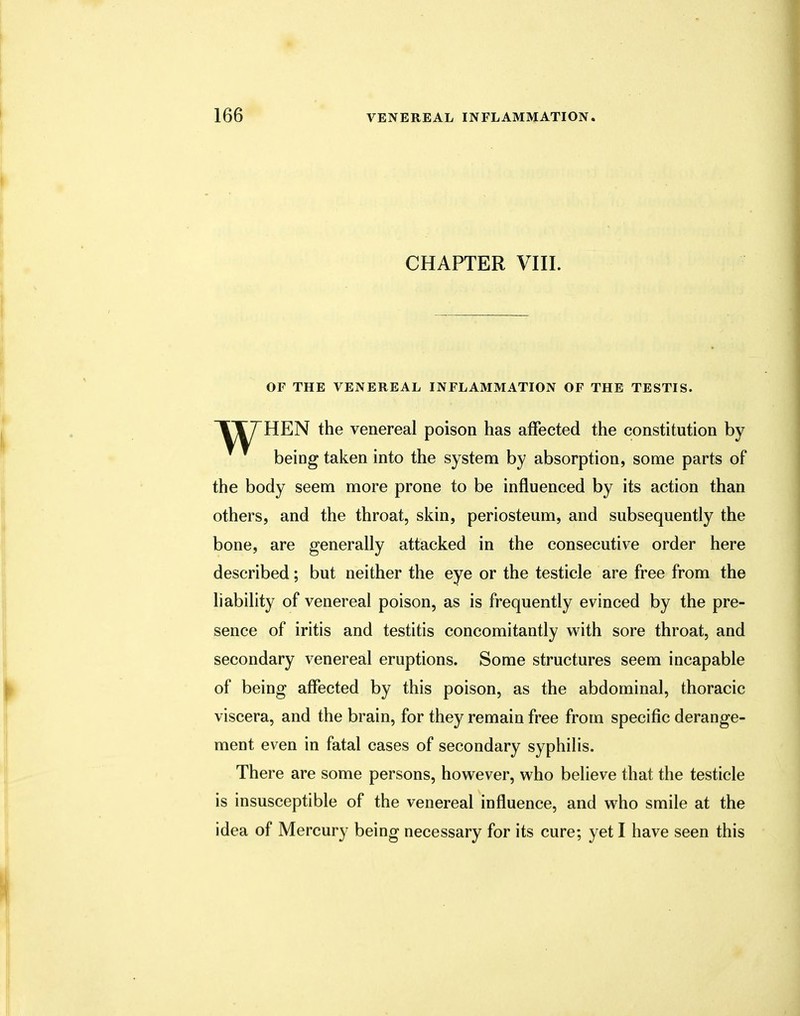 CHAPTER VIII. OF THE VENEREAL INFLAMMATION OF THE TESTIS. TT7HEN the venereal poison has affected the constitution by being taken into the system by absorption, some parts of the body seem more prone to be influenced by its action than others, and the throat, skin, periosteum, and subsequently the bone, are generally attacked in the consecutive order here described; but neither the eye or the testicle are free from the liability of venereal poison, as is frequently evinced by the pre- sence of iritis and testitis concomitantly with sore throat, and secondary venereal eruptions. Some structures seem incapable of being affected by this poison, as the abdominal, thoracic viscera, and the brain, for they remain free from specific derange- ment even in fatal cases of secondary syphilis. There are some persons, however, who believe that the testicle is insusceptible of the venereal influence, and who smile at the idea of Mercury being necessary for its cure; yet I have seen this