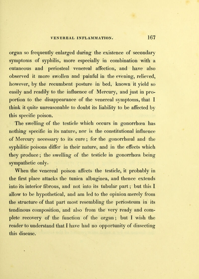 organ so frequently enlarged during the existence of secondary symptoms of syphilis, more especially in combination with a cutaneous and periosteal venereal affection, and have also observed it more swollen and painful in the evening, relieved, however, by the recumbent posture in bed, known it yield so easily and readily to the influence of Mercury, and just in pro- portion to the disappearance of the venereal symptoms, that I think it quite unreasonable to doubt its liability to be affected by this specific poison. The swelling of the testicle which occurs in gonorrhoea has nothing specific in its nature, nor is the constitutional influence of Mercury necessary to its cure; for the gonorrheal and the syphilitic poisons differ in their nature, and in the effects which they produce; the swelling of the testicle in gonorrhoea being sympathetic only. When the venereal poison affects the testicle, it probably in the first place attacks the tunica albuginea, and thence extends into its interior fibrous, and not into its tubular part; but this I allow to be hypothetical, and am led to the opinion merely from the structure of that part most resembling the periosteum in its tendinous composition, and also from the very ready and com- plete recovery of the function of the organ; but I wish the reader to understand that I have had no opportunity of dissecting this disease.