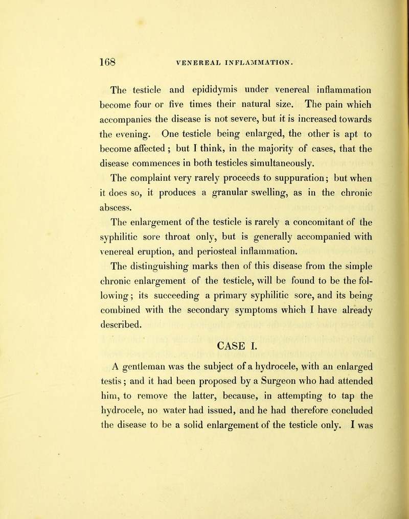 The testicle and epididymis under venereal inflammation become four or five times their natural size. The pain which accompanies the disease is not severe, but it is increased towards the evening. One testicle being enlarged, the other is apt to become affected ; but I think, in the majority of cases, that the disease commences in both testicles simultaneously. The complaint very rarely proceeds to suppuration; but when it does so, it produces a granular swelling, as in the chronic abscess. The enlargement of the testicle is rarely a concomitant of the syphilitic sore throat only, but is generally accompanied with venereal eruption, and periosteal inflammation. The distinguishing marks then of this disease from the simple chronic enlargement of the testicle, will be found to be the fol- lowing ; its succeeding a primary syphilitic sore, and its being combined with the secondary symptoms which I have already described. CASE L A gentleman was the subject of a hydrocele, with an enlarged testis; and it had been proposed by a Surgeon who had attended him, to remove the latter, because, in attempting to tap the hydrocele, no water had issued, and he had therefore concluded the disease to be a solid enlargement of the testicle only. I was