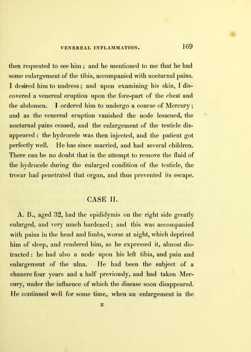 then requested to see him; and he mentioned to me that he had some enlargement of the tibia, accompanied with nocturnal pains. I desired him to undress; and upon examining his skin, I dis- covered a venereal eruption upon the fore-part of the chest and the abdomen. I ordered him to undergo a course of Mercury; and as the venereal eruption vanished the node lessened, the nocturnal pains ceased, and the enlargement of the testicle dis- appeared : the hydrocele was then injected, and the patient got perfectly well. He has since married, and had several children. There can be no doubt that in the attempt to remove the fluid of the hydrocele during the enlarged condition of the testicle, the trocar had penetrated that organ, and thus prevented its escape. CASE II. A. B., aged 32, had the epididymis on the right side greatly enlarged, and very much hardened; and this was accompanied with pains in the head and limbs, worse at night, which deprived him of sleep, and rendered him, as he expressed it, almost dis- tracted : he had also a node upon his left tibia, and pain and enlargement of the ulna. He had been the subject of a chancre four years and a half previously, and had taken Mer- cury, under the influence of which the disease soon disappeared. He continued well for some time, when an enlargement in the z