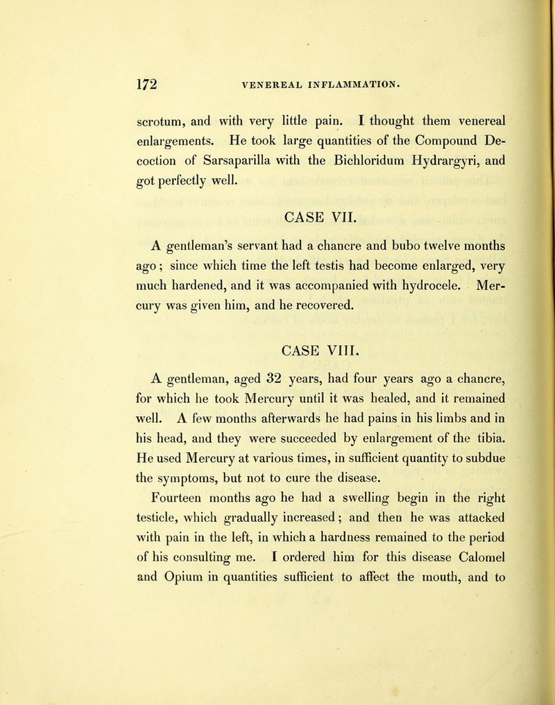 scrotum, and with very little pain. I thought them venereal enlargements. He took large quantities of the Compound De- coction of Sarsaparilla with the Bichloridum Hydrargyri, and got perfectly well. CASE VII. A gentleman's servant had a chancre and bubo twelve months ago; since which time the left testis had become enlarged, very much hardened, and it was accompanied with hydrocele. Mer- cury was given him, and he recovered. CASE VIII. A gentleman, aged 32 years, had four years ago a chancre, for which he took Mercury until it was healed, and it remained well. A few months afterwards he had pains in his limbs and in his head, and they were succeeded by enlargement of the tibia. He used Mercury at various times, in sufficient quantity to subdue the symptoms, but not to cure the disease. Fourteen months ago he had a swelling begin in the right testicle, which gradually increased; and then he was attacked with pain in the left, in which a hardness remained to the period of his consulting me. I ordered him for this disease Calomel and Opium in quantities sufficient to affect the mouth, and to