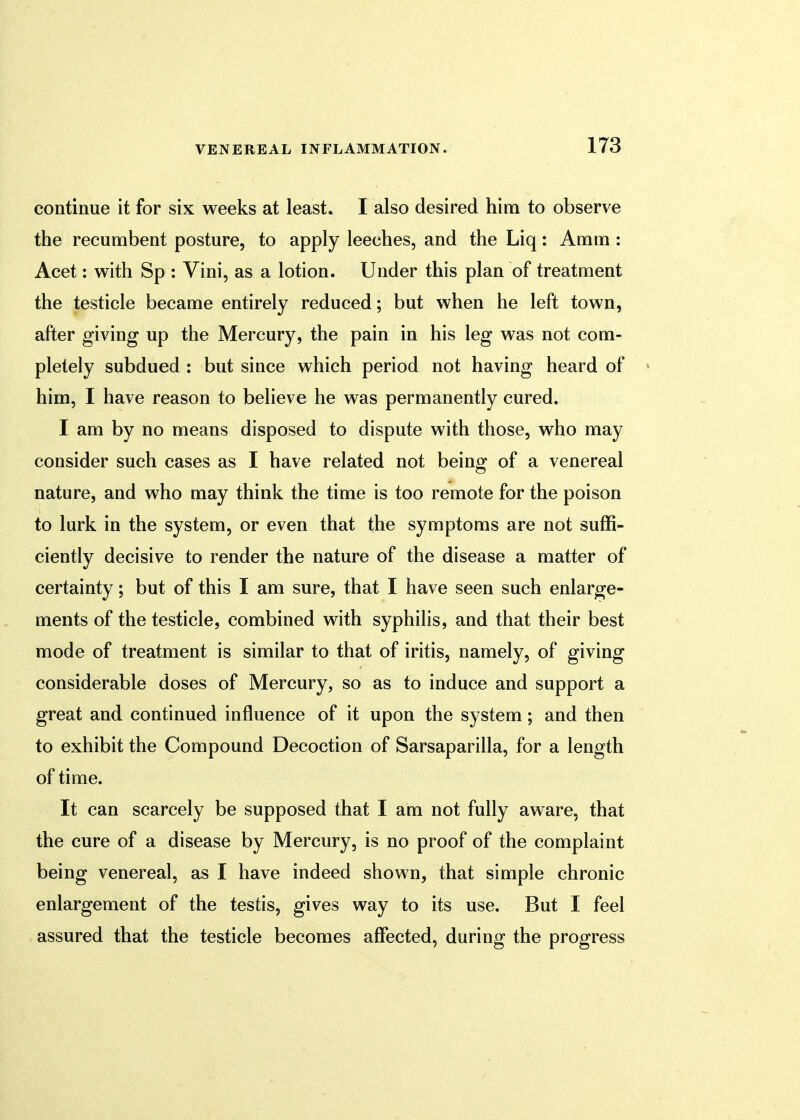 continue it for six weeks at least. I also desired him to observe the recumbent posture, to apply leeches, and the Liq: Amm: Acet: with Sp : Vini, as a lotion. Under this plan of treatment the testicle became entirely reduced; but when he left town, after giving up the Mercury, the pain in his leg was not com- pletely subdued : but since which period not having heard of him, I have reason to believe he was permanently cured. I am by no means disposed to dispute with those, who may consider such cases as I have related not being of a venereal nature, and who may think the time is too remote for the poison to lurk in the system, or even that the symptoms are not suffi- ciently decisive to render the nature of the disease a matter of certainty; but of this I am sure, that I have seen such enlarge- ments of the testicle, combined with syphilis, and that their best mode of treatment is similar to that of iritis, namely, of giving considerable doses of Mercury, so as to induce and support a great and continued influence of it upon the system; and then to exhibit the Compound Decoction of Sarsaparilla, for a length of time. It can scarcely be supposed that I am not fully aware, that the cure of a disease by Mercury, is no proof of the complaint being venereal, as I have indeed shown, that simple chronic enlargement of the testis, gives way to its use. But I feel assured that the testicle becomes affected, during the progress
