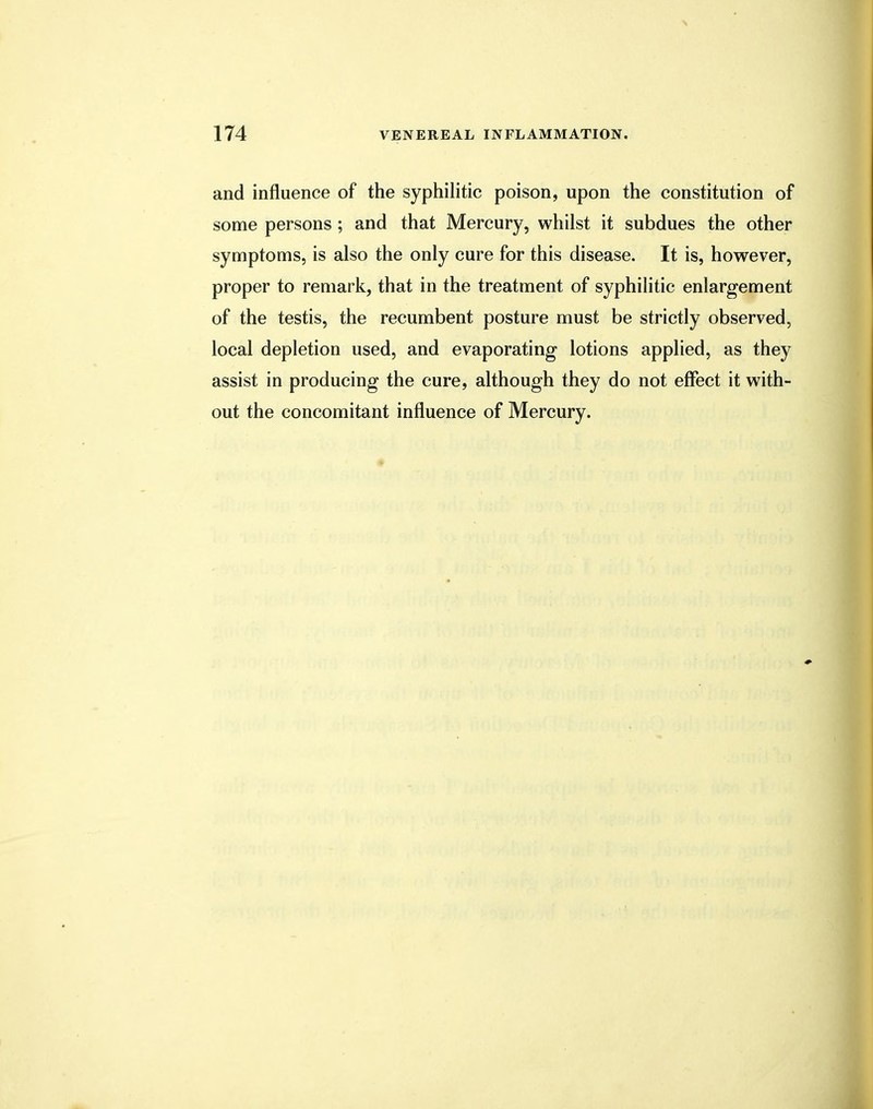 and influence of the syphilitic poison, upon the constitution of some persons ; and that Mercury, whilst it subdues the other symptoms, is also the only cure for this disease. It is, however, proper to remark, that in the treatment of syphilitic enlargement of the testis, the recumbent posture must be strictly observed, local depletion used, and evaporating lotions applied, as they assist in producing the cure, although they do not effect it with- out the concomitant influence of Mercury.