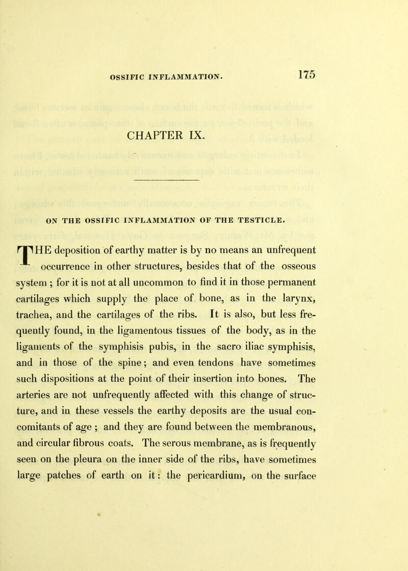 CHAPTER IX. ON THE OSSIFIC INFLAMMATION OF THE TESTICLE. ril HE deposition of earthy matter is by no means an unfrequent occurrence in other structures, besides that of the osseous system ; for it is not at all uncommon to find it in those permanent cartilages which supply the place of bone, as in the larynx, trachea, and the cartilages of the ribs. It is also, but less fre- quently found, in the ligamentous tissues of the body, as in the ligaments of the symphisis pubis, in the sacro iliac symphisis, and in those of the spine; and even tendons have sometimes such dispositions at the point of their insertion into bones. The arteries are not unfrequently affected with this change of struc- ture, and in these vessels the earthy deposits are the usual con- comitants of age ; and they are found between the membranous, and circular fibrous coats. The serous membrane, as is frequently seen on the pleura on the inner side of the ribs, have sometimes large patches of earth on it: the pericardium, on the surface