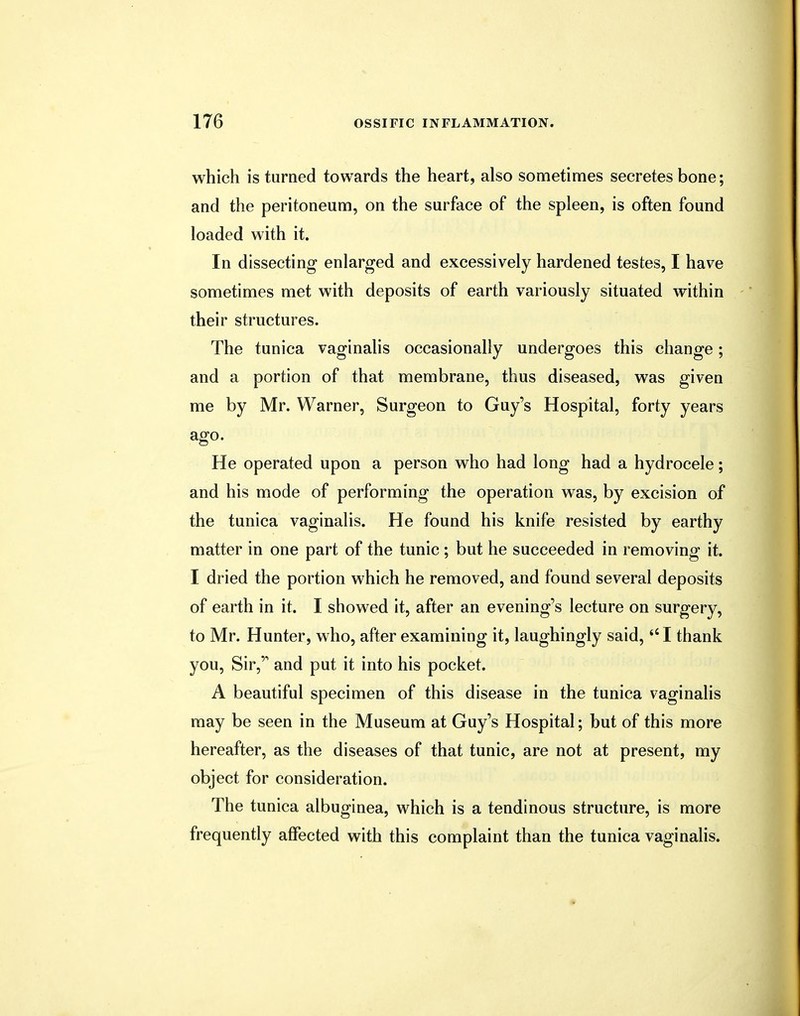 which is turned towards the heart, also sometimes secretes bone; and the peritoneum, on the surface of the spleen, is often found loaded with it. In dissecting enlarged and excessively hardened testes, I have sometimes met with deposits of earth variously situated within their structures. The tunica vaginalis occasionally undergoes this change; and a portion of that membrane, thus diseased, was given me by Mr. Warner, Surgeon to Guy's Hospital, forty years ago. He operated upon a person who had long had a hydrocele; and his mode of performing the operation was, by excision of the tunica vaginalis. He found his knife resisted by earthy matter in one part of the tunic ; but he succeeded in removing it. I dried the portion which he removed, and found several deposits of earth in it. I showed it, after an evening's lecture on surgery, to Mr. Hunter, who, after examining it, laughingly said, I thank you, Sir, and put it into his pocket. A beautiful specimen of this disease in the tunica vaginalis may be seen in the Museum at Guy's Hospital; but of this more hereafter, as the diseases of that tunic, are not at present, my object for consideration. The tunica albuginea, which is a tendinous structure, is more frequently affected with this complaint than the tunica vaginalis.