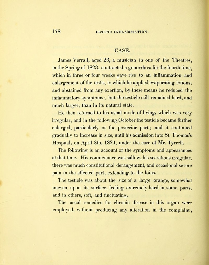 CASE. James Verrail, aged 26, a musician in one of the Theatres, in the Spring of 1823, contracted a gonorrhoea for the fourth time? which in three or four weeks gave rise to an inflammation and enlargement of the testis, to which he applied evaporating lotions, and abstained from any exertion, by these means he reduced the inflammatory symptoms ; but the testicle still remained hard, and much larger, than in its natural state. He then returned to his usual mode of living, which was very irregular, and in the following October the testicle became further enlarged, particularly at the posterior part; and it continued gradually to increase in size, until his admission into St. Thomas's Hospital, on April 8th, 1824, under the care of Mr. Tyrrell. The following is an account of the symptoms and appearances at that time. His countenance was sallow, his secretions irregular, there was much constitutional derangement, and occasional severe pain in the affected part, extending to the loins. The testicle was about the size of a large orange, somewhat uneven upon its surface, feeling extremely hard in some parts, and in others, soft, and fluctuating. The usual remedies for chronic disease in this orofan were employed, without producing any alteration in the complaint;