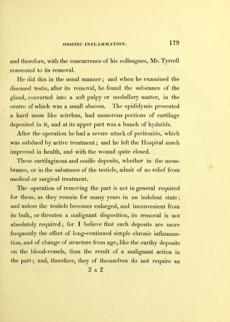 and therefore, with the concurrence of his colleagues, Mr. Tyrrell consented to its removal. He did this in the usual manner; and when he examined the diseased testis, after its removal, he found the substance of the gland, converted into a soft pulpy or medullary matter, in the centre of which was a small abscess. The epididymis presented a hard mass like scirrhus, had numerous portions of cartilage deposited in it, and at its upper part was a bunch of hydatids. After the operation he had a severe attack of peritonitis, which was subdued by active treatment; and he left the Hospital much improved in health, and with the wound quite closed. These cartilaginous and ossific deposits, whether in the mem- branes, or in the substance of the testicle, admit of no relief from medical or surgical treatment. The operation of removing the part is not in general required for them, as they remain for many years in an indolent state; and unless the testicle becomes enlarged, and inconvenient from its bulk, or threaten a malignant disposition, its removal is not absolutely required; for I believe that such deposits are more frequently the effect of long-continued simple chronic inflamma- tion, and of change of structure from age, like the earthy deposits on the blood-vessels, than the result of a malignant action in the part; and, therefore, they of themselves do not require an 2 a 2