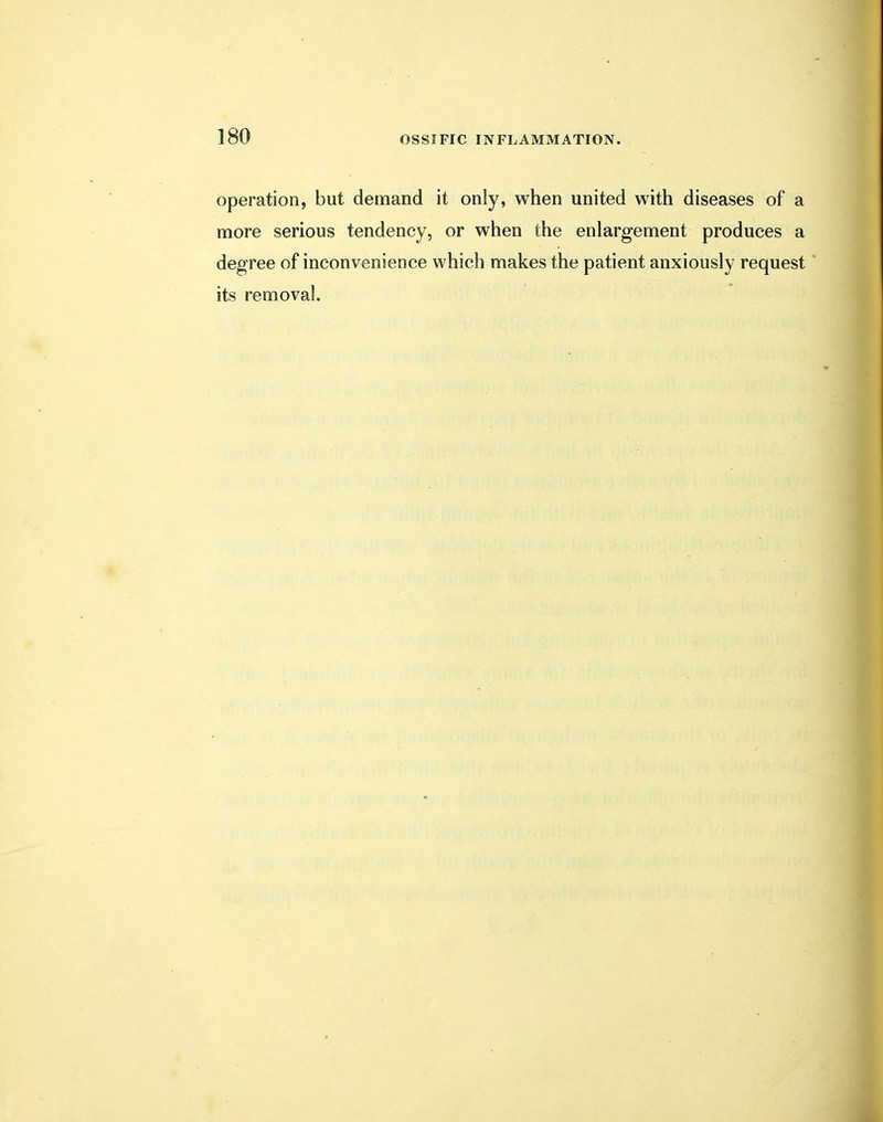operation, but demand it only, when united with diseases of a more serious tendency, or when the enlargement produces a degree of inconvenience which makes the patient anxiously request its removal.