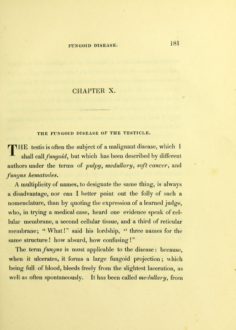 CHAPTER X. THE FUNGOID DISEASE OF THE TESTICLE. rTHHE testis is often the subject of a malignant disease, which I shall call fungoid, but which has been described by different authors under the terms of pulpy, medullary, soft cancer, and fungus nematodes. A multiplicity of names, to designate the same thing, is always a disadvantage, nor can I better point out the folly of such a nomenclature, than by quoting the expression of a learned judge, who, in trying a medical case, heard one evidence speak of cel- lular membrane, a second cellular tissue, and a third of reticular membrane;  What! said his lordship,  three names for the same structure! how absurd, how confusing! The term fungus is most applicable to the disease: because, when it ulcerates, it forms a large fungoid projection; which being full of blood, bleeds freely from the slightest laceration, as well as often spontaneously. It has been called medullary, from