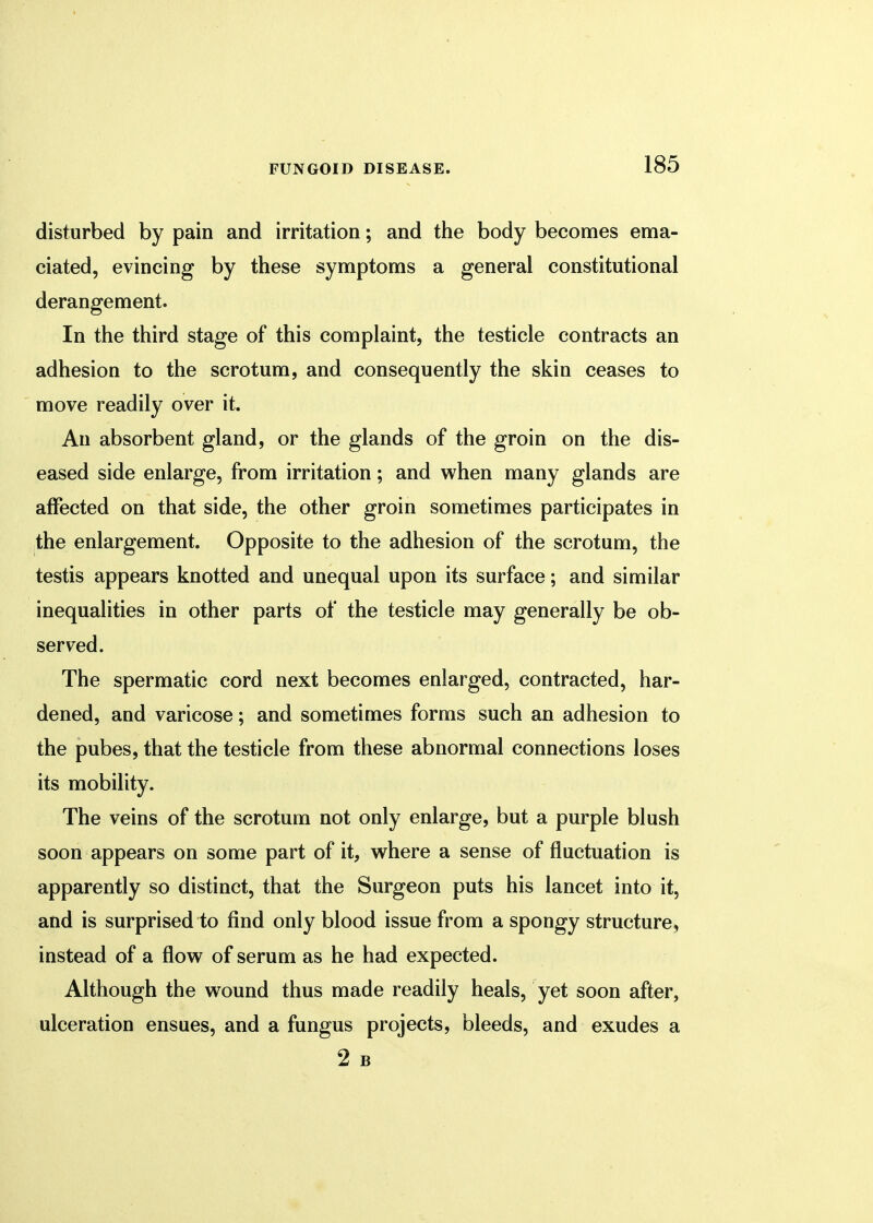 disturbed by pain and irritation; and the body becomes ema- ciated, evincing by these symptoms a general constitutional derangement. In the third stage of this complaint, the testicle contracts an adhesion to the scrotum, and consequently the skin ceases to move readily over it. An absorbent gland, or the glands of the groin on the dis- eased side enlarge, from irritation; and when many glands are affected on that side, the other groin sometimes participates in the enlargement. Opposite to the adhesion of the scrotum, the testis appears knotted and unequal upon its surface; and similar inequalities in other parts of the testicle may generally be ob- served. The spermatic cord next becomes enlarged, contracted, har- dened, and varicose; and sometimes forms such an adhesion to the pubes, that the testicle from these abnormal connections loses its mobility. The veins of the scrotum not only enlarge, but a purple blush soon appears on some part of it, where a sense of fluctuation is apparently so distinct, that the Surgeon puts his lancet into it, and is surprised to find only blood issue from a spongy structure, instead of a flow of serum as he had expected. Although the wound thus made readily heals, yet soon after, ulceration ensues, and a fungus projects, bleeds, and exudes a 2 B