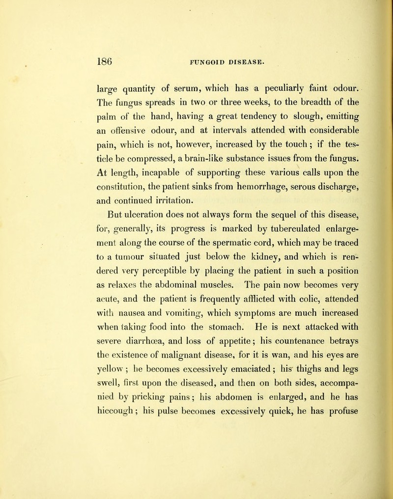 large quantity of serum, which has a peculiarly faint odour. The fungus spreads in two or three weeks, to the breadth of the palm of the hand, having a great tendency to slough, emitting an offensive odour, and at intervals attended with considerable pain, which is not, however, increased by the touch; if the tes- ticle be compressed, a brain-like substance issues from the fungus. At length, incapable of supporting these various calls upon the constitution, the patient sinks from hemorrhage, serous discharge, and continued irritation. But ulceration does not always form the sequel of this disease, for, generally, its progress is marked by tuberculated enlarge- ment along the course of the spermatic cord, which may be traced to a tumour situated just below the kidney, and which is ren- dered very perceptible by placing the patient in such a position as relaxes the abdominal muscles. The pain now becomes very acute, and the patient is frequently afflicted with colic, attended with nausea and vomiting, which symptoms are much increased when taking food into the stomach. He is next attacked with severe diarrhoea, and loss of appetite; his countenance betrays the existence of malignant disease, for it is wan, and his eyes are yellow ; he becomes excessively emaciated; his thighs and legs swell, first upon the diseased, and then on both sides, accompa- nied by pricking pains; his abdomen is enlarged, and he has hiccough; his pulse becomes excessively quick, he has profuse