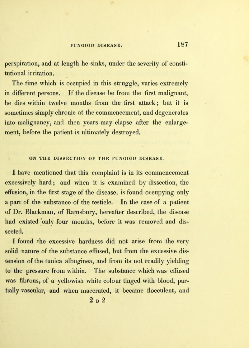 perspiration, and at length he sinks, under the severity of consti- tutional irritation. The time which is occupied in this struggle, varies extremely in different persons. If the disease be from the first malignant, he dies within twelve months from the first attack; but it is sometimes simply chronic at the commencement, and degenerates into malignancy, and then years may elapse after the enlarge- ment, before the patient is ultimately destroyed. ON THE DISSECTION OF THE FUNGOID DISEASE. I have mentioned that this complaint is in its commencement excessively hard; and when it is examined by dissection, the effusion, in the first stage of the disease, is found occupying only a part of the substance of the testicle. In the case of a patient of Dr. Blackman, of Ramsbury, hereafter described, the disease had existed only four months, before it was removed and dis- sected. I found the excessive hardness did not arise from the very solid nature of the substance effused, but from the excessive dis- tension of the tunica albuginea, and from its not readily yielding to the pressure from within. The substance which was effused was fibrous, of a yellowish white colour tinged with blood, par- tially vascular, and when macerated, it became flocculent, and 2 b 2