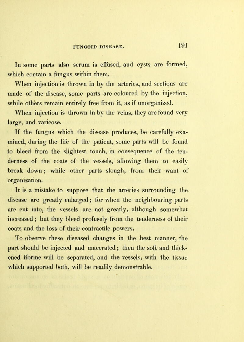 In some parts also serum is effused, and cysts are formed, which contain a fungus within them. When injection is thrown in by the arteries, and sections are made of the disease, some parts are coloured by the injection, while others remain entirely free from it, as if unorganized. When injection is thrown in by the veins, they are found very large, and varicose. If the fungus which the disease produces, be carefully exa- mined, during the life of the patient, some parts will be found to bleed from the slightest touch, in consequence of the ten- derness of the coats of the vessels, allowing them to easily break down; while other parts slough, from their want of organization. It is a mistake to suppose that the arteries surrounding the disease are greatly enlarged; for when the neighbouring parts are cut into, the vessels are not greatly, although somewhat increased; but they bleed profusely from the tenderness of their coats and the loss of their contractile powers. To observe these diseased changes in the best manner, the part should be injected and macerated; then the soft and thick- ened fibrine will be separated, and the vessels, with the tissue which supported both, will be readily demonstrable.