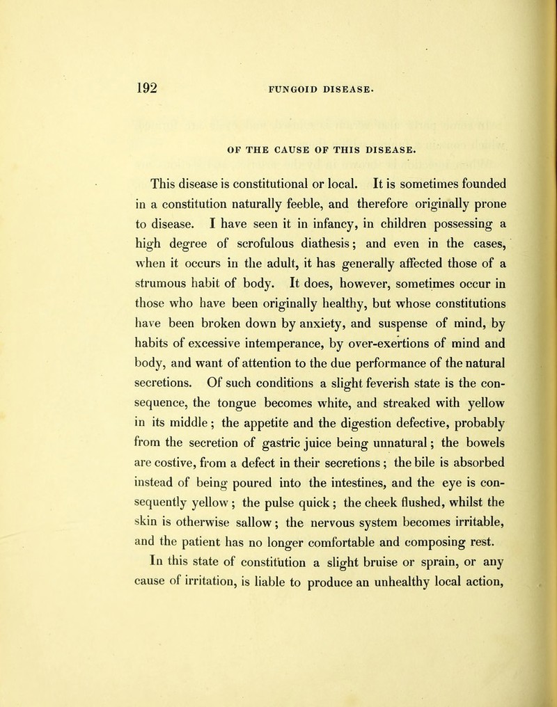 OF THE CAUSE OF THIS DISEASE. This disease is constitutional or local. It is sometimes founded in a constitution naturally feeble, and therefore originally prone to disease. I have seen it in infancy, in children possessing a high degree of scrofulous diathesis; and even in the cases, when it occurs in the adult, it has generally affected those of a strumous habit of body. It does, however, sometimes occur in those who have been originally healthy, but whose constitutions have been broken down by anxiety, and suspense of mind, by habits of excessive intemperance, by over-exertions of mind and body, and want of attention to the due performance of the natural secretions. Of such conditions a slight feverish state is the con- sequence, the tongue becomes white, and streaked with yellow in its middle; the appetite and the digestion defective, probably from the secretion of gastric juice being unnatural; the bowels are costive, from a defect in their secretions; the bile is absorbed instead of being poured into the intestines, and the eye is con- sequently yellow ; the pulse quick; the cheek flushed, whilst the skin is otherwise sallow; the nervous system becomes irritable, and the patient has no longer comfortable and composing rest. In this state of constitution a slight bruise or sprain, or any cause of irritation, is liable to produce an unhealthy local action,