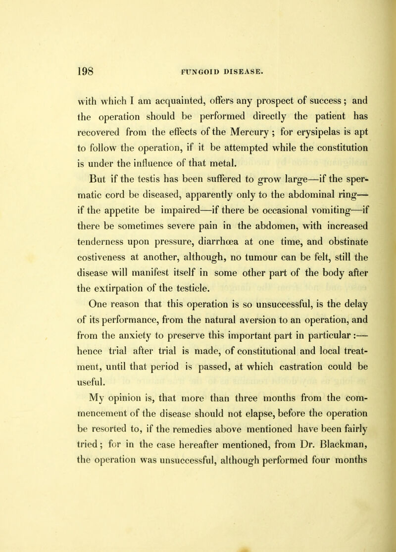 with which I am acquainted, offers any prospect of success ; and the operation should be performed directly the patient has recovered from the effects of the Mercury ; for erysipelas is apt to follow the operation, if it be attempted while the constitution is under the influence of that metal. But if the testis has been suffered to grow large—if the sper- matic cord be diseased, apparently only to the abdominal ring— if the appetite be impaired—if there be occasional vomiting—if there be sometimes severe pain in the abdomen, with increased tenderness upon pressure, diarrhoea at one time, and obstinate costiveness at another, although, no tumour can be felt, still the disease will manifest itself in some other part of the body after the extirpation of the testicle. One reason that this operation is so unsuccessful, is the delay of its performance, from the natural aversion to an operation, and from the anxiety to preserve this important part in particular:— hence trial after trial is made, of constitutional and local treat- ment, until that period is passed, at which castration could be useful. My opinion is, that more than three months from the com- mencement of the disease should not elapse, before the operation be resorted to, if the remedies above mentioned have been fairly tried; for in the case hereafter mentioned, from Dr. Blackman, the operation was unsuccessful, although performed four months
