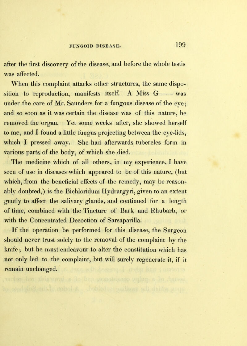 after the first discovery of the disease, and before the whole testis was affected. When this complaint attacks other structures, the same dispo- sition to reproduction, manifests itself. A Miss G was under the care of Mr. Saunders for a fungous disease of the eye; and so soon as it was certain the disease was of this nature, he removed the organ. Yet some weeks after, she showed herself to me, and I found a little fungus projecting between the eye-lids, which I pressed away. She had afterwards tubercles form in various parts of the body, of which she died. The medicine which of all others, in my experience, I have seen of use in diseases which appeared to be of this nature, (but which, from the beneficial effects of the remedy, may be reason- ably doubted,) is the Bichloridum Hydrargyri, given to an extent gently to affect the salivary glands, and continued for a length of time, combined with the Tincture of Bark and Rhubarb, or with the Concentrated Decoction of Sarsaparilla. If the operation be performed for this disease, the Surgeon should never trust solely to the removal of the complaint by the knife; but he must endeavour to alter the constitution which has not only led to the complaint, but will surely regenerate it, if it remain unchanged.