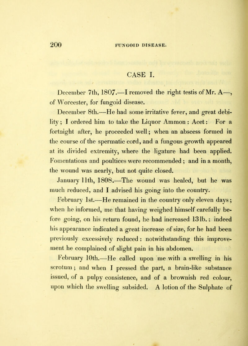 CASE I. December 7th, 1807.—I removed the right testis of Mr. A—, of Worcester, for fungoid disease. December 8th.—He had some irritative fever, and great debi- lity ; I ordered him to take the Liquor Ammon : Acet: For a fortnight after, he proceeded well; when an abscess formed in the course of the spermatic cord, and a fungous growth appeared at its divided extremity, where the ligature had been applied. Fomentations and poultices were recommended ; and in a month, the wound was nearly, but not quite closed. January 11th, 1808.—The wound was healed, but he was much reduced, and I advised his going into the country. February 1st.—He remained in the country only eleven days ; when he informed, me that having weighed himself carefully be- fore going, on his return found, he had increased 131b.; indeed his appearance indicated a great increase of size, for he had been previously excessively reduced : notwithstanding this improve- ment he complained of slight pain in his abdomen. February 10th.—He called upon me with a swelling in his scrotum ; and when I pressed the part, a brain-like substance issued, of a pulpy consistence, and of a brownish red colour, upon which the swelling subsided. A lotion of the Sulphate of