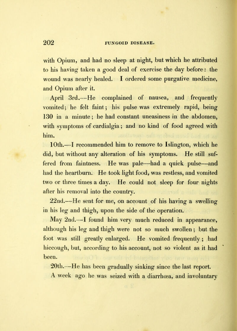 with Opium, and had no sleep at night, but which he attributed to his having taken a good deal of exercise the day before: the wound was nearly healed. I ordered some purgative medicine, and Opium after it. April 3rd,—He complained of nausea, and frequently vomited; he felt faint; his pulse was extremely rapid, being 130 in a minute; he had constant uneasiness in the abdomen, with symptoms of cardialgia; and no kind of food agreed with him, 10th.—I recommended him to remove to Islington, which he did, but without any alteration of his symptoms. He still suf- fered from faintness. He was pale—had a quick pulse—and had the heartburn. He took light food, was restless, and vomited two or three times a day. He could not sleep for four nights after his removal into the country. 22nd.—He sent for me, on account of his having a swelling in his leg and thigh, upon the side of the operation. May 2nd.—I found him very much reduced in appearance, although his leg and thigh were not so much swollen; but the foot was still greatly enlarged. He vomited frequently ; had hiccough, but, according to his account, not so violent as it had been. 20th.—He has been gradually sinking since the last report. A week ago he was seized with a diarrhoea, and involuntary