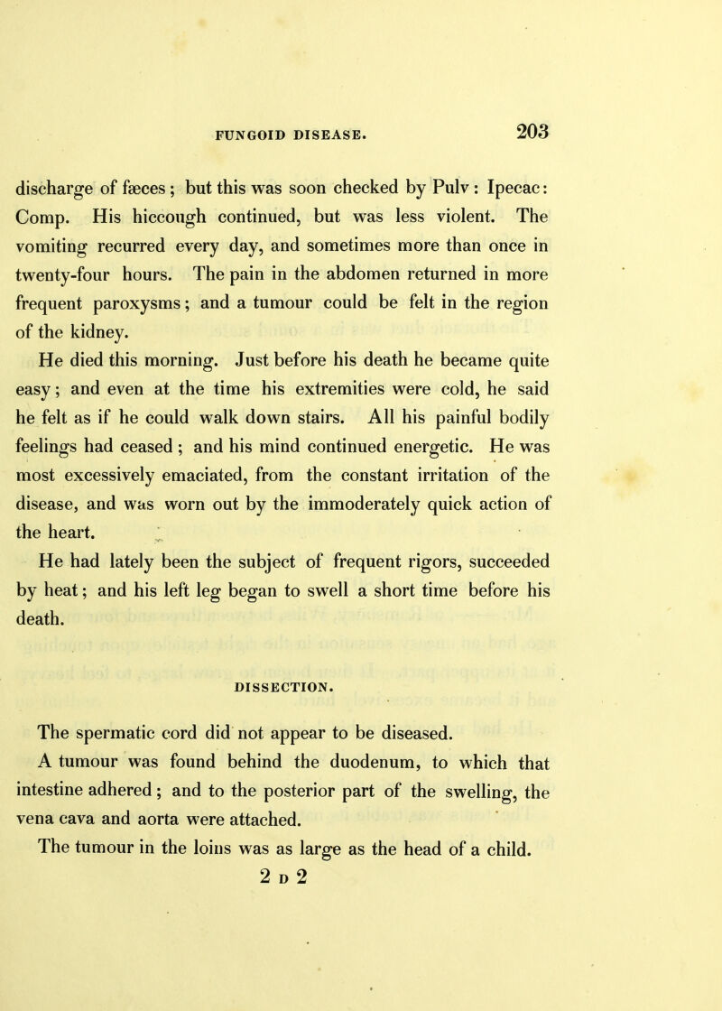 discharge of faeces ; but this was soon checked by Pulv : Ipecac: Comp. His hiccough continued, but was less violent. The vomiting recurred every day, and sometimes more than once in twenty-four hours. The pain in the abdomen returned in more frequent paroxysms; and a tumour could be felt in the region of the kidney. He died this morning. Just before his death he became quite easy; and even at the time his extremities were cold, he said he felt as if he could walk down stairs. All his painful bodily feelings had ceased ; and his mind continued energetic. He was most excessively emaciated, from the constant irritation of the disease, and was worn out by the immoderately quick action of the heart. He had lately been the subject of frequent rigors, succeeded by heat; and his left leg began to swell a short time before his death. DISSECTION. The spermatic cord did not appear to be diseased. A tumour was found behind the duodenum, to which that intestine adhered; and to the posterior part of the swelling, the vena cava and aorta were attached. The tumour in the loins was as large as the head of a child. 2 d 2