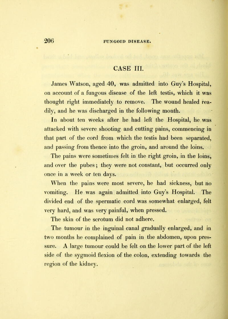 CASE III. James Watson, aged 40, was admitted into Guy's Hospital, on account of a fungous disease of the left testis, which it was thought right immediately to remove. The wound healed rea- dily, and he was discharged in the following month. In about ten weeks after he had left the Hospital, he was attacked with severe shooting and cutting pains, commencing in that part of the cord from which the testis had been separated, and passing from thence into the groin, and around the loins. The pains were sometimes felt in the right groin, in the loins, and over the pubes; they were not constant, but occurred only once in a week or ten days. When the pains were most severe, he had sickness, but no vomiting. He was again admitted into Guy's Hospital. The divided end of the spermatic cord was somewhat enlarged, felt very hard, and was very painful, when pressed. The skin of the scrotum did not adhere. The tumour in the inguinal canal gradually enlarged, and in two months he complained of pain in the abdomen, upon pres- sure. A large tumour could be felt on the lower part of the left side of the sygmoid flexion of the colon, extending towards the region of the kidney.