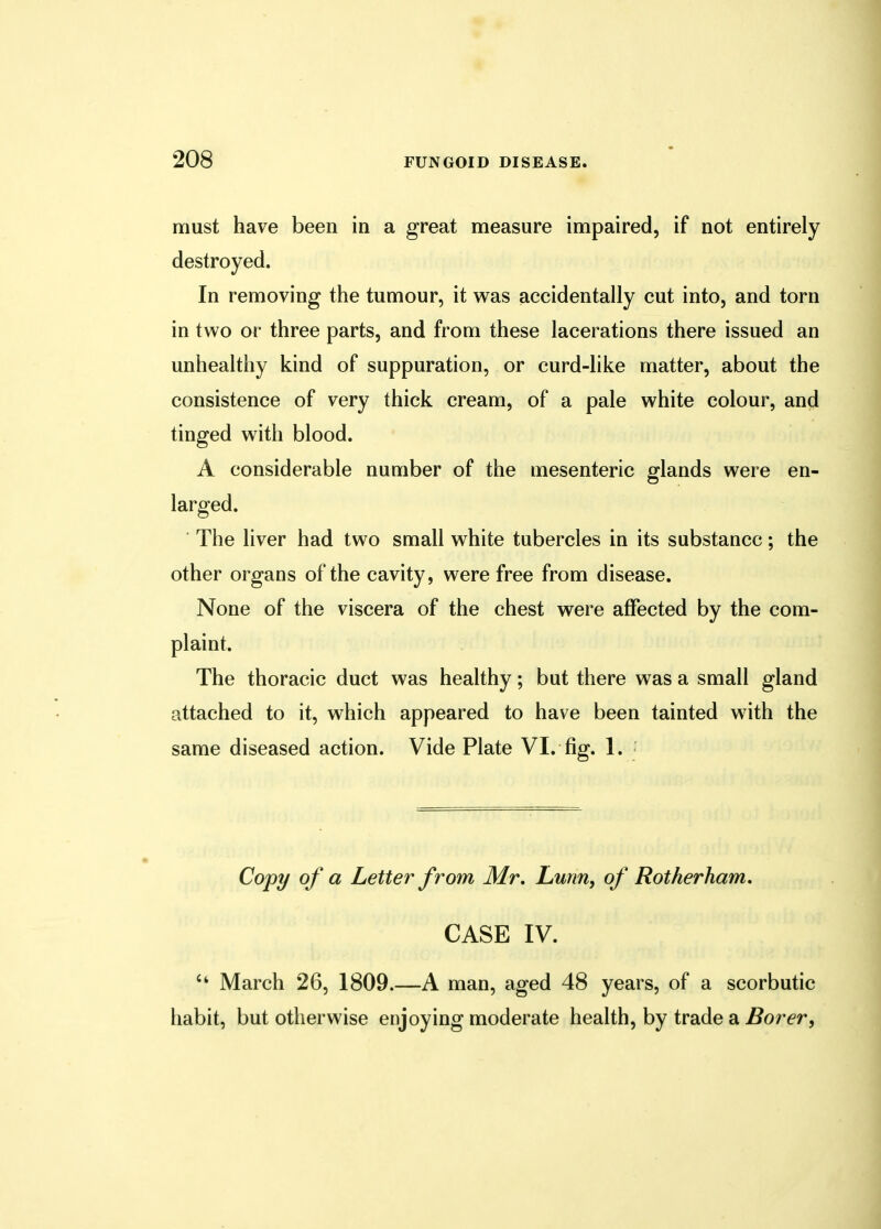 must have been in a great measure impaired, if not entirely destroyed. In removing the tumour, it was accidentally cut into, and torn in two or three parts, and from these lacerations there issued an unhealthy kind of suppuration, or curd-like matter, about the consistence of very thick cream, of a pale white colour, and tinged with blood. A considerable number of the mesenteric glands were en- larged. The liver had two small white tubercles in its substance; the other organs of the cavity, were free from disease. None of the viscera of the chest were affected by the com- plaint. The thoracic duct was healthy; but there was a small gland attached to it, which appeared to have been tainted with the same diseased action. Vide Plate VI. fig. 1. Copy of a Letter from Mr, Lunn, of Rotherham. CASE IV.  March 26, 1809.—A man, aged 48 years, of a scorbutic habit, but otherwise enjoying moderate health, by trade a Borer,
