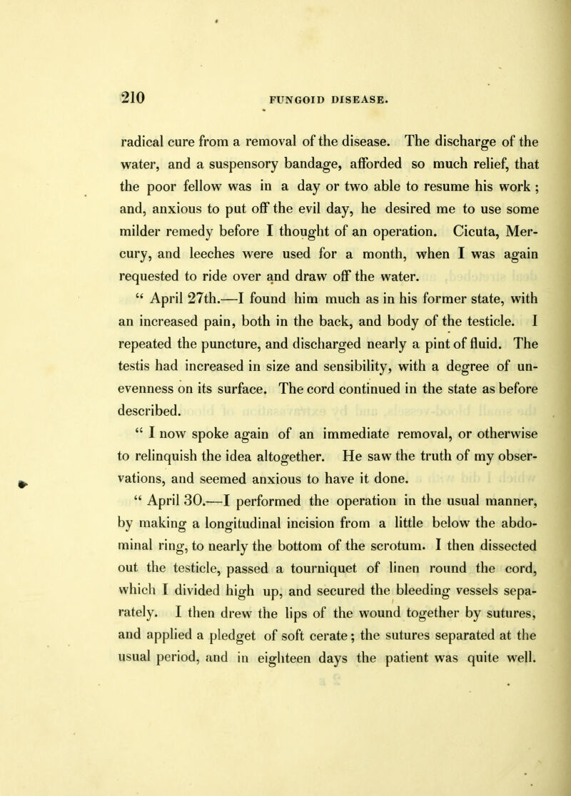 radical cure from a removal of the disease. The discharge of the water, and a suspensory bandage, afforded so much relief, that the poor fellow was in a day or two able to resume his work ; and, anxious to put off the evil day, he desired me to use some milder remedy before I thought of an operation. Cicuta, Mer- cury, and leeches were used for a month, when I was again requested to ride over and draw off the water.  April 27th.—I found him much as in his former state, with an increased pain, both in the back, and body of the testicle. I repeated the puncture, and discharged nearly a pint of fluid. The testis had increased in size and sensibility, with a degree of un- evenness on its surface. The cord continued in the state as before described.  I now spoke again of an immediate removal, or otherwise to relinquish the idea altogether. He saw the truth of my obser- vations, and seemed anxious to have it done.  April 30.—I performed the operation in the usual manner, by making a longitudinal incision from a little below the abdo- minal ring, to nearly the bottom of the scrotum. I then dissected out the testicle, passed a tourniquet of linen round the cord, which I divided high up, and secured the bleeding vessels sepa- rately. I then drew the lips of the wound together by sutures, and applied a pledget of soft cerate; the sutures separated at the usual period, and in eighteen days the patient was quite well.