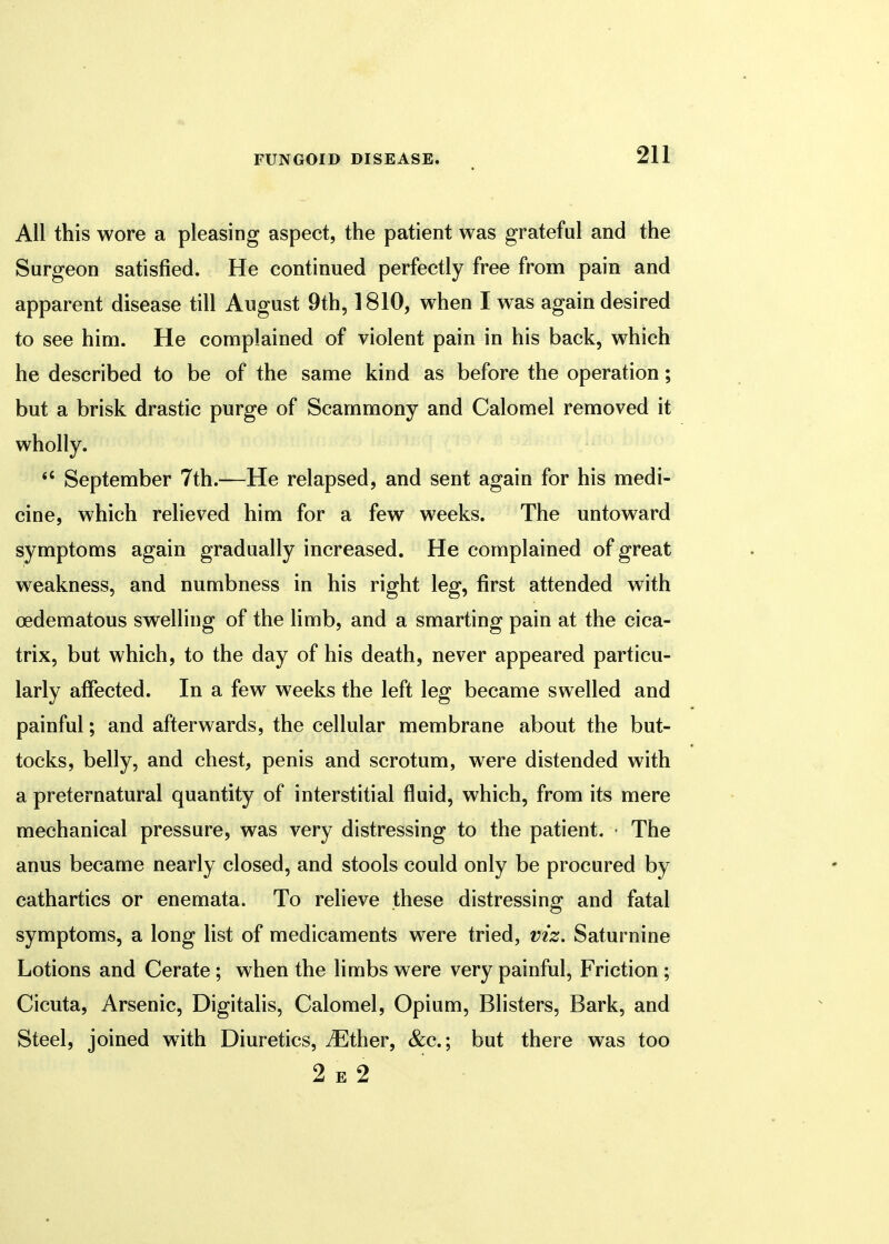 All this wore a pleasing aspect, the patient was grateful and the Surgeon satisfied. He continued perfectly free from pain and apparent disease till August 9th, 1810, when I was again desired to see him. He complained of violent pain in his back, which he described to be of the same kind as before the operation; but a brisk drastic purge of Scammony and Calomel removed it wholly. <c September 7th.—He relapsed, and sent again for his medi- cine, which relieved him for a few weeks. The untoward symptoms again gradually increased. He complained of great weakness, and numbness in his right leg, first attended with oedematous swelling of the limb, and a smarting pain at the cica- trix, but which, to the day of his death, never appeared particu- larly affected. In a few weeks the left leg became swelled and painful; and afterwards, the cellular membrane about the but- tocks, belly, and chest, penis and scrotum, were distended with a preternatural quantity of interstitial fluid, which, from its mere mechanical pressure, was very distressing to the patient. • The anus became nearly closed, and stools could only be procured by cathartics or enemata. To relieve these distressing and fatal symptoms, a long list of medicaments were tried, viz. Saturnine Lotions and Cerate; when the limbs were very painful, Friction ; Cicuta, Arsenic, Digitalis, Calomel, Opium, Blisters, Bark, and Steel, joined with Diuretics, iEther, &c; but there was too 2 e 2