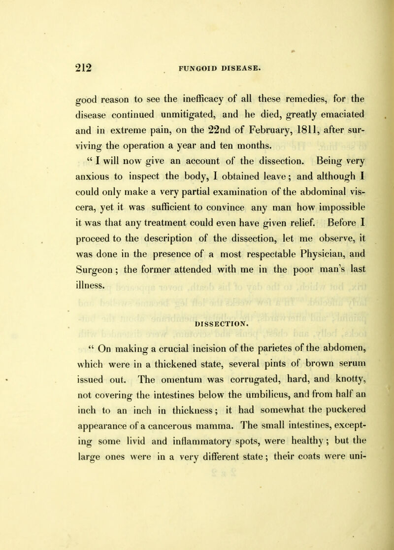 good reason to see the inefficacy of all these remedies, for the disease continued unmitigated, and he died, greatly emaciated and in extreme pain, on the 22nd of February, 1811, after sur- viving the operation a year and ten months.  I will now give an account of the dissection. Being very anxious to inspect the body, I obtained leave; and although I could only make a very partial examination of the abdominal vis- cera, yet it was sufficient to convince any man how impossible it was that any treatment could even have given relief. Before I proceed to the description of the dissection, let me observe, it was done in the presence of a most respectable Physician, and Surgeon ; the former attended with me in the poor man's last illness. DISSECTION.  On making a crucial incision of the parietes of the abdomen, which were in a thickened state, several pints of brown serum issued out. The omentum was corrugated, hard, and knotty, not covering the intestines below the umbilicus, and from half an inch to an inch in thickness; it had somewhat the puckered appearance of a cancerous mamma. The small intestines, except- ing some livid and inflammatory spots, were healthy ; but the large ones were in a very different state; their coats were uni-