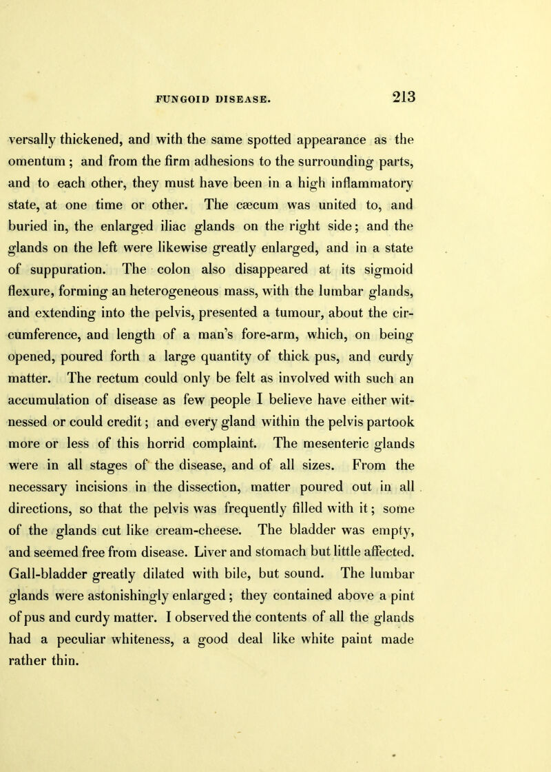 versally thickened, and with the same spotted appearance as the omentum ; and from the firm adhesions to the surrounding parts, and to each other, they must have been in a high inflammatory state, at one time or other. The caecum was united to, and buried in, the enlarged iliac glands on the right side; and the glands on the left were likewise greatly enlarged, and in a state of suppuration. The colon also disappeared at its sigmoid flexure, forming an heterogeneous mass, with the lumbar glands, and extending into the pelvis, presented a tumour, about the cir- cumference, and length of a man's fore-arm, which, on being opened, poured forth a large quantity of thick pus, and curdy matter. The rectum could only be felt as involved with such an accumulation of disease as few people I believe have either wit- nessed or could credit; and every gland within the pelvis partook more or less of this horrid complaint. The mesenteric glands were in all stages of the disease, and of all sizes. From the necessary incisions in the dissection, matter poured out in all directions, so that the pelvis was frequently filled with it; some of the glands cut like cream-cheese. The bladder was empty, and seemed free from disease. Liver and stomach but little affected. Gall-bladder greatly dilated with bile, but sound. The lumbar glands were astonishingly enlarged ; they contained above a pint of pus and curdy matter. I observed the contents of all the glands had a peculiar whiteness, a good deal like white paint made rather thin.