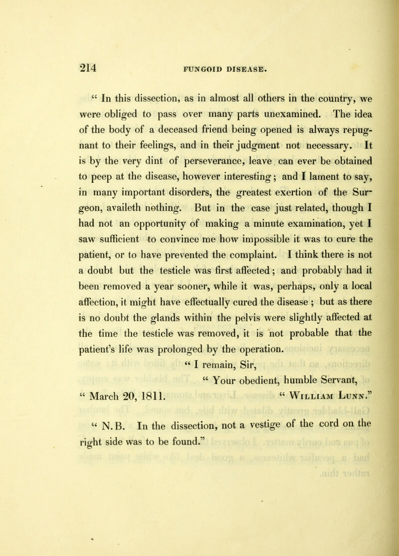  In this dissection, as in almost all others in the country, we were obliged to pass over many parts unexamined. The idea of the body of a deceased friend being opened is always repug- nant to their feelings, and in their judgment not necessary. It is by the very dint of perseverance, leave can ever be obtained to peep at the disease, however interesting; and I lament to say, in many important disorders, the greatest exertion of the Sur- geon, availeth nothing. But in the case just related, though I had not an opportunity of making a minute examination, yet I saw sufficient to convince me how impossible it was to cure the patient, or to have prevented the complaint. I think there is not a doubt but the testicle was first affected; and probably had it been removed a year sooner, while it was, perhaps, only a local affection, it might have effectually cured the disease ; but as there is no doubt the glands within the pelvis were slightly affected at the time the testicle was removed, it is not probable that the patient's life was prolonged by the operation.  I remain, Sir,  Your obedient, humble Servant, « March 20, 1811.  William Lunn.  N. B. In the dissection, not a vestige of the cord on the right side was to be found.