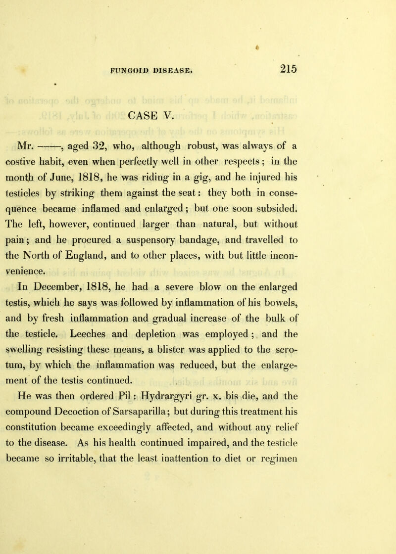 CASE V. Mr. , aged 32, who, although robust, was always of a costive habit, even when perfectly well in other respects; in the month of June, 1818, he was riding in a gig, and he injured his testicles by striking them against the seat: they both in conse- quence became inflamed and enlarged; but one soon subsided. The left, however, continued larger than natural, but without pain; and he procured a suspensory bandage, and travelled to the North of England, and to other places, with but little incon- venience. In December, 1818, he had a severe blow on the enlarged testis, which he says was followed by inflammation of his bowels, and by fresh inflammation and gradual increase of the bulk of the testicle. Leeches and depletion was employed ; and the swelling resisting these means, a blister was applied to the scro- tum, by which the inflammation was reduced, but the enlarge- ment of the testis continued. He was then ordered Pil: Hydrargyri gr. x. bis die, and the compound Decoction of Sarsaparilla; but during this treatment his constitution became exceedingly affected, and without any relief to the disease. As his health continued impaired, and the testicle became so irritable, that the least inattention to diet or regimen