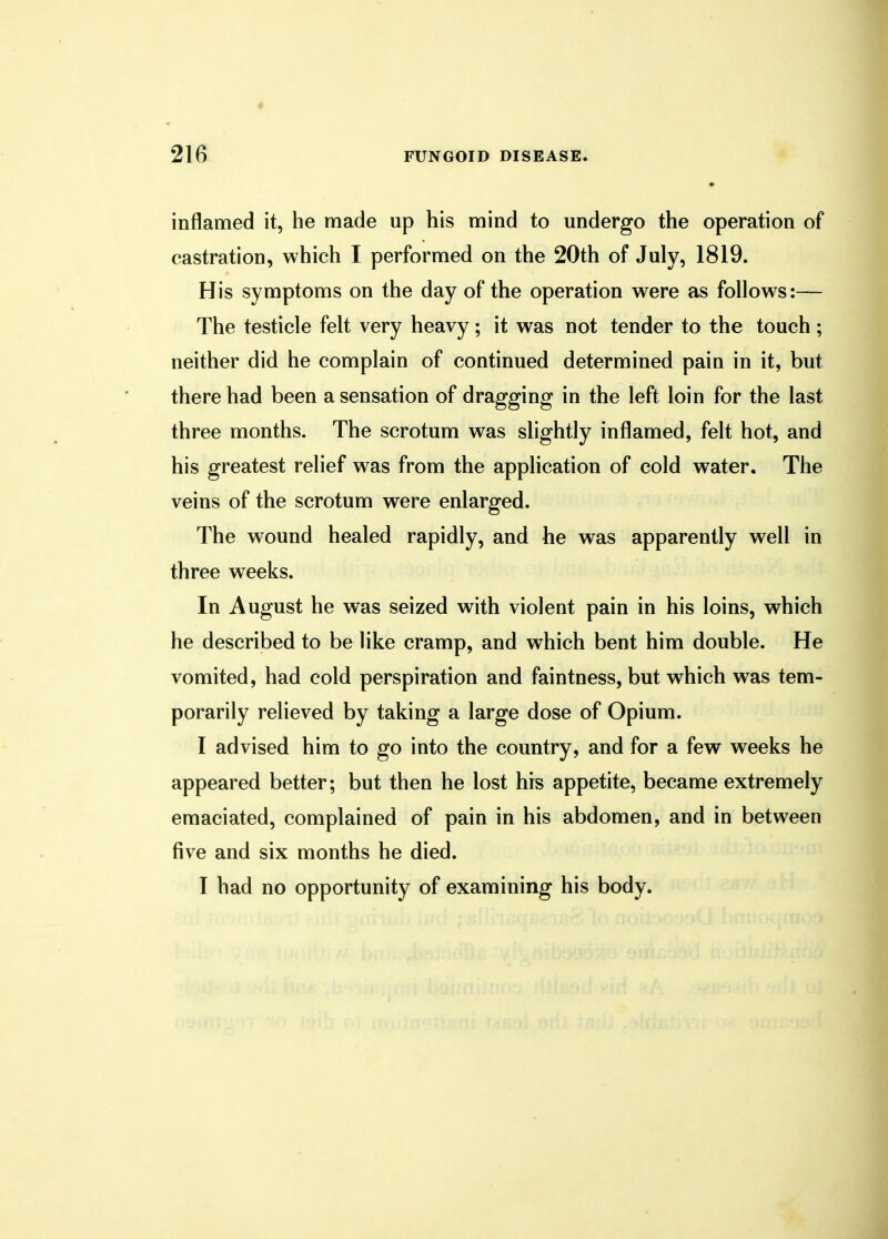 • 216 FUNGOID DISEASE. inflamed it, he made up his mind to undergo the operation of castration, which I performed on the 20th of July, 1819. His symptoms on the day of the operation were as follows:— The testicle felt very heavy; it was not tender to the touch ; neither did he complain of continued determined pain in it, but there had been a sensation of dragging in the left loin for the last three months. The scrotum was slightly inflamed, felt hot, and his greatest relief was from the application of cold water. The veins of the scrotum were enlarged. The wound healed rapidly, and he was apparently well in three weeks. In August he was seized with violent pain in his loins, which he described to be like cramp, and which bent him double. He vomited, had cold perspiration and faintness, but which was tem- porarily relieved by taking a large dose of Opium. I advised him to go into the country, and for a few weeks he appeared better; but then he lost his appetite, became extremely emaciated, complained of pain in his abdomen, and in between five and six months he died.