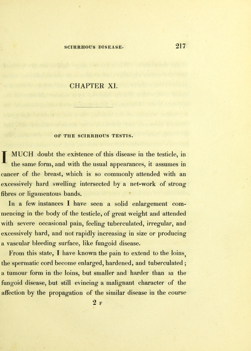 CHAPTER XL OF THE SCIRRHOUS TESTIS. T MUCH doubt the existence of this disease in the testicle, in the same form, and with the usual appearances, it assumes in cancer of the breast, which is so commonly attended with an excessively hard swelling intersected by a net-work of strong fibres or ligamentous bands. In a few instances I have seen a solid enlargement com- mencing in the body of the testicle, of great weight and attended with severe occasional pain, feeling tuberculated, irregular, and excessively hard, and not rapidly increasing in size or producing a vascular bleeding surface, like fungoid disease. From this state, I have known the pain to extend to the loinsj the spermatic cord become enlarged, hardened, and tuberculated ; a tumour form in the loins, but smaller and harder than in the fungoid disease, but still evincing a malignant character of the affection by the propagation of the similar disease in the course 2 F