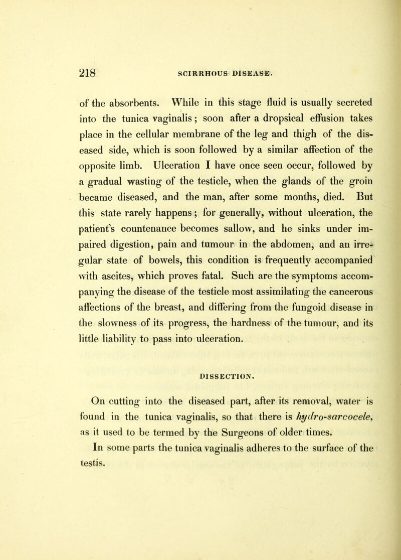 of the absorbents. While in this stage fluid is usually secreted into the tunica vaginalis; soon after a dropsical effusion takes place in the cellular membrane of the leg and thigh of the dis- eased side, which is soon followed by a similar affection of the opposite limb. Ulceration I have once seen occur, followed by a gradual wasting of the testicle, when the glands of the groin became diseased, and the man, after some months, died. But this state rarely happens; for generally, without ulceration, the patient's countenance becomes sallow, and he sinks under im- paired digestion, pain and tumour in the abdomen, and an irre- gular state of bowels, this condition is frequently accompanied with ascites, which proves fatal. Such are the symptoms accom- panying the disease of the testicle most assimilating the cancerous affections of the breast, and differing from the fungoid disease in the slowness of its progress, the hardness of the tumour, and its little liability to pass into ulceration. DISSECTION. On cutting into the diseased part, after its removal, water is found in the tunica vaginalis, so that there is hydro-sarcocele, as it used to be termed by the Surgeons of older times. In some parts the tunica vaginalis adheres to the surface of the testis.