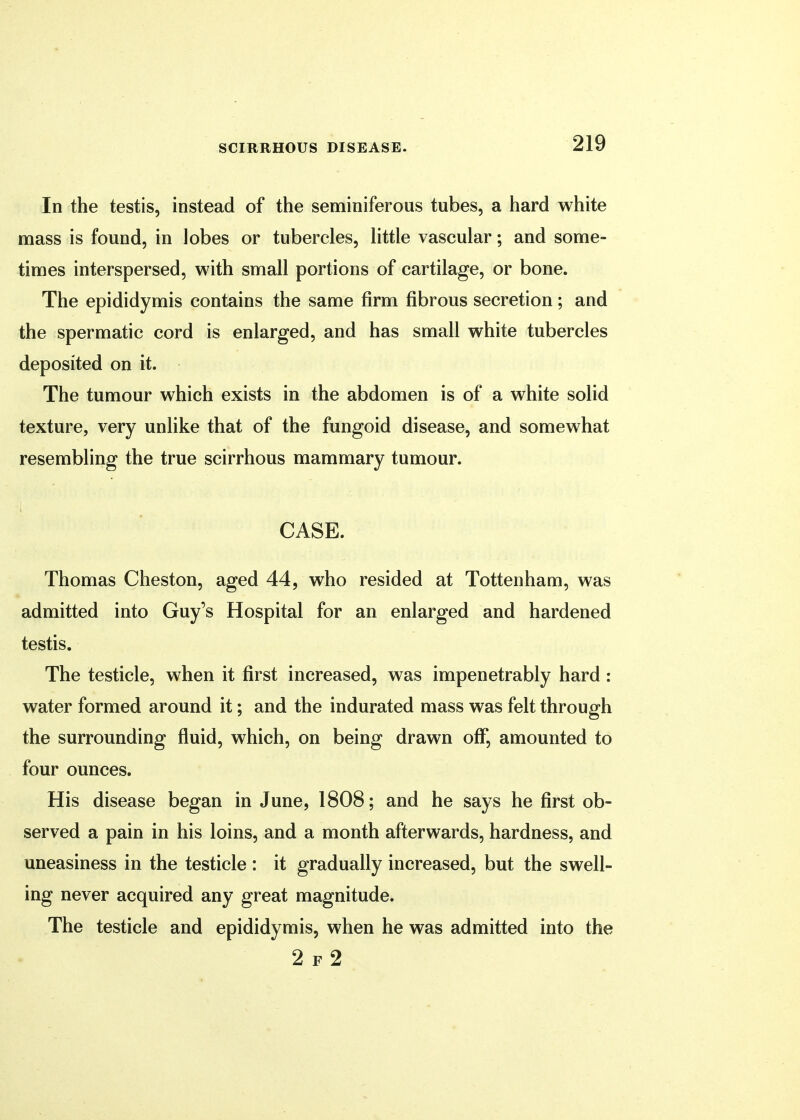 In the testis, instead of the seminiferous tubes, a hard white mass is found, in lobes or tubercles, little vascular; and some- times interspersed, with small portions of cartilage, or bone. The epididymis contains the same firm fibrous secretion; and the spermatic cord is enlarged, and has small white tubercles deposited on it. The tumour which exists in the abdomen is of a white solid texture, very unlike that of the fungoid disease, and somewhat resembling the true scirrhous mammary tumour. CASE. Thomas Cheston, aged 44, who resided at Tottenham, was admitted into Guy's Hospital for an enlarged and hardened testis. The testicle, when it first increased, was impenetrably hard : water formed around it; and the indurated mass was felt through the surrounding fluid, which, on being drawn off, amounted to four ounces. His disease began in June, 1808; and he says he first ob- served a pain in his loins, and a month afterwards, hardness, and uneasiness in the testicle : it gradually increased, but the swell- ing never acquired any great magnitude. The testicle and epididymis, when he was admitted into the 2 f 2