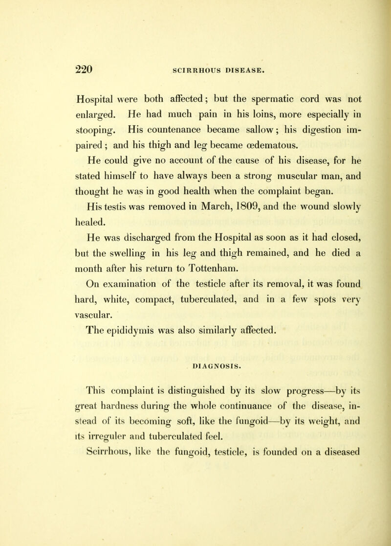 Hospital were both affected; but the spermatic cord was not enlarged. He had much pain in his loins, more especially in stooping. His countenance became sallow; his digestion im- paired ; and his thigh and leg became cedematous. He could give no account of the cause of his disease, for he stated himself to have always been a strong muscular man, and thought he was in good health when the complaint began. His testis was removed in March, 1809, and the wound slowly healed. He was discharged from the Hospital as soon as it had closed, but the swelling in his leg and thigh remained, and he died a month after his return to Tottenham. On examination of the testicle after its removal, it was found hard, white, compact, tuberculated, and in a few spots very vascular. The epididymis was also similarly affected. DIAGNOSIS. This complaint is distinguished by its slow progress—by its great hardness during the whole continuance of the disease, in- stead of its becoming soft, like the fungoid—by its weight, and its irreguler and tuberculated feel. Scirrhous, like the fungoid, testicle, is founded on a diseased