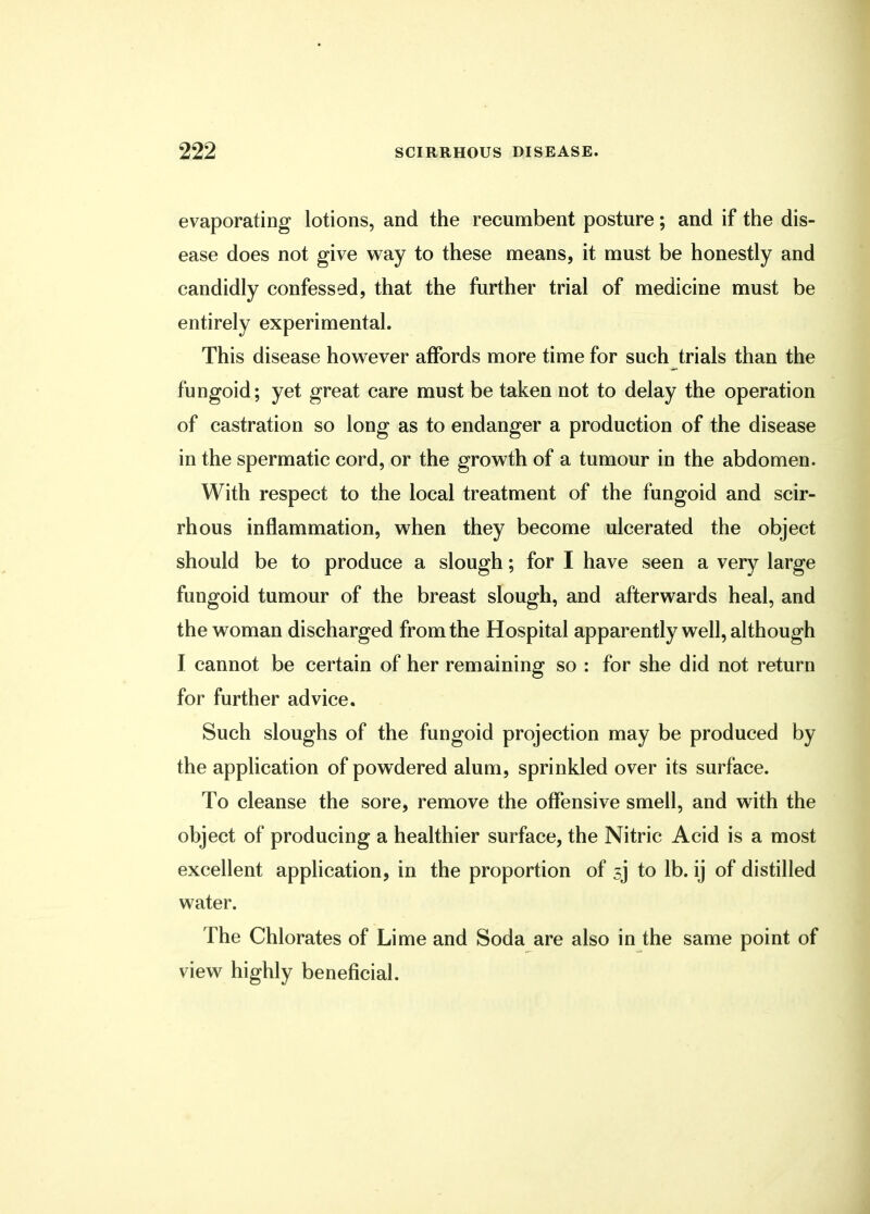 evaporating lotions, and the recumbent posture; and if the dis- ease does not give way to these means, it must be honestly and candidly confessed, that the further trial of medicine must be entirely experimental. This disease however affords more time for such trials than the fungoid; yet great care must be taken not to delay the operation of castration so long as to endanger a production of the disease in the spermatic cord, or the growth of a tumour in the abdomen. With respect to the local treatment of the fungoid and scir- rhous inflammation, when they become ulcerated the object should be to produce a slough; for I have seen a very large fungoid tumour of the breast slough, and afterwards heal, and the woman discharged from the Hospital apparently well, although I cannot be certain of her remaining so : for she did not return for further advice. Such sloughs of the fungoid projection may be produced by the application of powdered alum, sprinkled over its surface. To cleanse the sore, remove the offensive smell, and with the object of producing a healthier surface, the Nitric Acid is a most excellent application, in the proportion of sj to lb. ij of distilled water. The Chlorates of Lime and Soda are also in the same point of view highly beneficial.