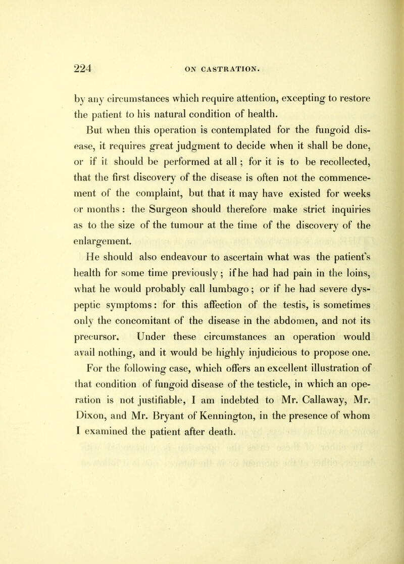by any circumstances which require attention, excepting to restore the patient to his natural condition of health. But when this operation is contemplated for the fungoid dis- ease, it requires great judgment to decide when it shall be done, or if it should be performed at all; for it is to be recollected, that the first discovery of the disease is often not the commence- ment of the complaint, but that it may have existed for weeks or months : the Surgeon should therefore make strict inquiries as to the size of the tumour at the time of the discovery of the enlargement. He should also endeavour to ascertain what was the patient's health for some time previously; if he had had pain in the loins, what he would probably call lumbago; or if he had severe dys- peptic symptoms: for this affection of the testis, is sometimes only the concomitant of the disease in the abdomen, and not its precursor. Under these circumstances an operation would avail nothing, and it would be highly injudicious to propose one. For the following case, which offers an excellent illustration of that condition of fungoid disease of the testicle, in which an ope- ration is not justifiable, I am indebted to Mr. Callaway, Mr. Dixon, and Mr. Bryant of Kennington, in the presence of whom I examined the patient after death.