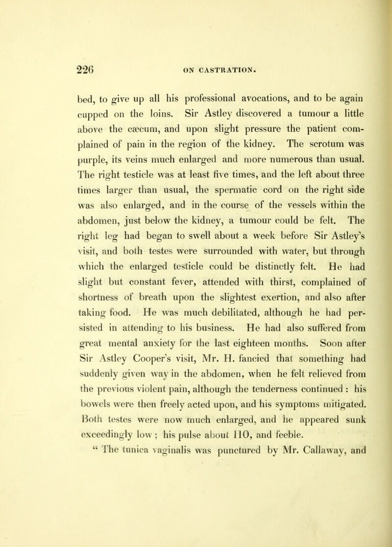 bed, to give up all his professional avocations, and to be again cupped on the loins. Sir Astley discovered a tumour a little above the csecum, and upon slight pressure the patient com- plained of pain in the region of the kidney. The scrotum was purple, its veins much enlarged and more numerous than usual. The right testicle was at least five times, and the left about three times larger than usual, the spermatic cord on the right side was also enlarged, and in the course of the vessels within the abdomen, just below the kidney, a tumour could be felt. The right leg had began to swell about a week before Sir Astley's visit, and both testes were surrounded with water, but through which the enlarged testicle could be distinctly felt. He had slight but constant fever, attended with thirst, complained of shortness of breath upon the slightest exertion, and also after taking food. He was much debilitated, although he had per- sisted in attending to his business. He had also suffered from great mental anxiety for the last eighteen months. Soon after Sir Astley Cooper's visit, Mr. H. fancied that something had suddenly given way in the abdomen, when he felt relieved from the previous violent pain, although the tenderness continued : his bowels were then freely acted upon, and his symptoms mitigated. Both testes were now much enlarged, and he appeared sunk exceedingly low ; his pulse about 110, and feeble.  The tunica vaginalis was punctured by Mr. Callaway, and