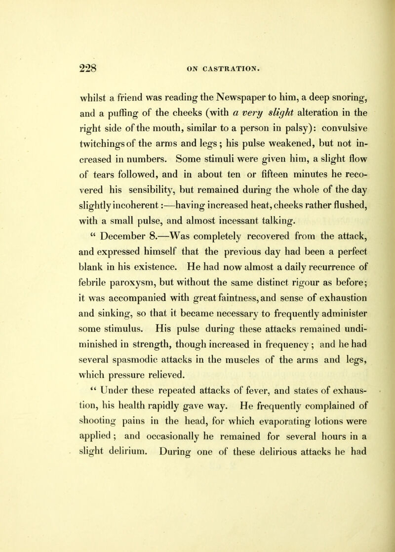 whilst a friend was reading the Newspaper to him, a deep snoring, and a puffing of the cheeks (with a very slight alteration in the right side of the mouth, similar to a person in palsy): convulsive twitchingsof the arms and legs; his pulse weakened, but not in- creased in numbers. Some stimuli were given him, a slight flow of tears followed, and in about ten or fifteen minutes he reco- vered his sensibility, but remained during the whole of the day slightly incoherent:—having increased heat, cheeks rather flushed, with a small pulse, and almost incessant talking.  December 8.—Was completely recovered from the attack, and expressed himself that the previous day had been a perfect blank in his existence. He had now almost a daily recurrence of febrile paroxysm, but without the same distinct rigour as before; it was accompanied with great faintness, and sense of exhaustion and sinking, so that it became necessary to frequently administer some stimulus. His pulse during these attacks remained undi- minished in strength, though increased in frequency ; and he had several spasmodic attacks in the muscles of the arms and legs, which pressure relieved.  Under these repeated attacks of fever, and states of exhaus- tion, his health rapidly gave way. He frequently complained of shooting pains in the head, for which evaporating lotions were applied ; and occasionally he remained for several hours in a slight delirium. During one of these delirious attacks he had