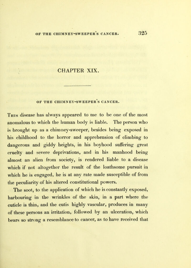 CHAPTER XIX. OF THE CHIMNEY-SWEEPER'S CANCER. This disease has always appeared to me to be one of the most anomalous to which the human body is liable. The person who is brought up as a chimney-sweeper, besides being exposed in his childhood to the horror and apprehension of climbing to dangerous and giddy heights, in his boyhood suffering great cruelty and severe deprivations, and in his manhood being almost an alien from society, is rendered liable to a disease which if not altogether the result of the loathsome pursuit in which he is engaged, he is at any rate made susceptible of from the peculiarity of his altered constitutional powers. The soot, to the application of which he is constantly exposed, harbouring in the wrinkles of the skin, in a part where the cuticle is thin, and the cutis highly vascular, produces in many of these persons an irritation, followed by an ulceration, which bears so strong a resemblance to cancer, as to have received that