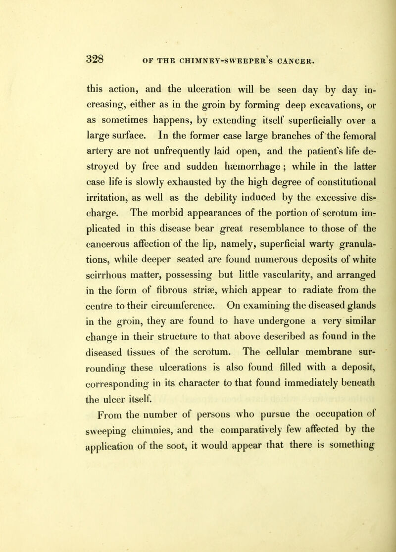 this action, and the ulceration will be seen day by day in- creasing, either as in the groin by forming deep excavations, or as sometimes happens, by extending itself superficially over a large surface. In the former case large branches of the femoral artery are not unfrequently laid open, and the patient's life de- stroyed by free and sudden haemorrhage ; while in the latter case life is slowly exhausted by the high degree of constitutional irritation, as well as the debility induced by the excessive dis- charge. The morbid appearances of the portion of scrotum im- plicated in this disease bear great resemblance to those of the cancerous affection of the lip, namely, superficial warty granula- tions, while deeper seated are found numerous deposits of white scirrhous matter, possessing but little vascularity, and arranged in the form of fibrous striae, which appear to radiate from the centre to their circumference. On examining the diseased glands in the groin, they are found to have undergone a very similar change in their structure to that above described as found in the diseased tissues of the scrotum. The cellular membrane sur- rounding these ulcerations is also found filled with a deposit, corresponding in its character to that found immediately beneath the ulcer itself. From the number of persons who pursue the occupation of sweeping chimnies, and the comparatively few affected by the application of the soot, it would appear that there is something