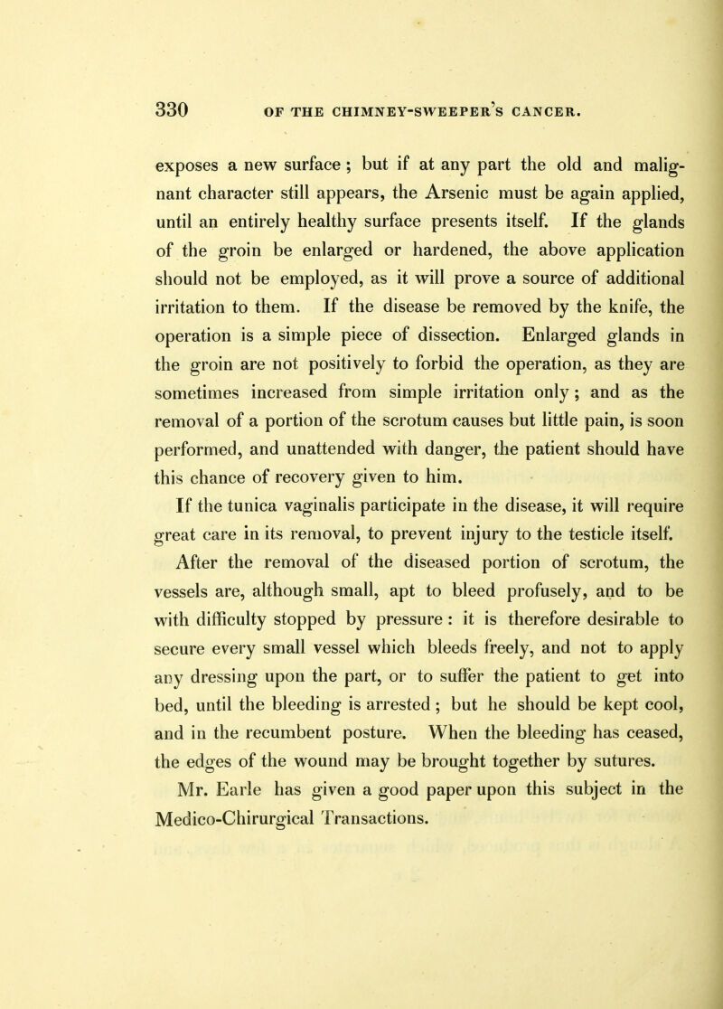 exposes a new surface ; but if at any part the old and malig- nant character still appears, the Arsenic must be again applied, until an entirely healthy surface presents itself. If the glands of the groin be enlarged or hardened, the above application should not be employed, as it will prove a source of additional irritation to them. If the disease be removed by the knife, the operation is a simple piece of dissection. Enlarged glands in the groin are not positively to forbid the operation, as they are sometimes increased from simple irritation only; and as the removal of a portion of the scrotum causes but little pain, is soon performed, and unattended with danger, the patient should have this chance of recovery given to him. If the tunica vaginalis participate in the disease, it will require great care in its removal, to prevent injury to the testicle itself. After the removal of the diseased portion of scrotum, the vessels are, although small, apt to bleed profusely, and to be with difficulty stopped by pressure : it is therefore desirable to secure every small vessel which bleeds freely, and not to apply any dressing upon the part, or to suffer the patient to get into bed, until the bleeding is arrested; but he should be kept cool, and in the recumbent posture. When the bleeding has ceased, the edges of the wound may be brought together by sutures. Mr. Earle has given a good paper upon this subject in the Medico-Chirurgical Transactions.