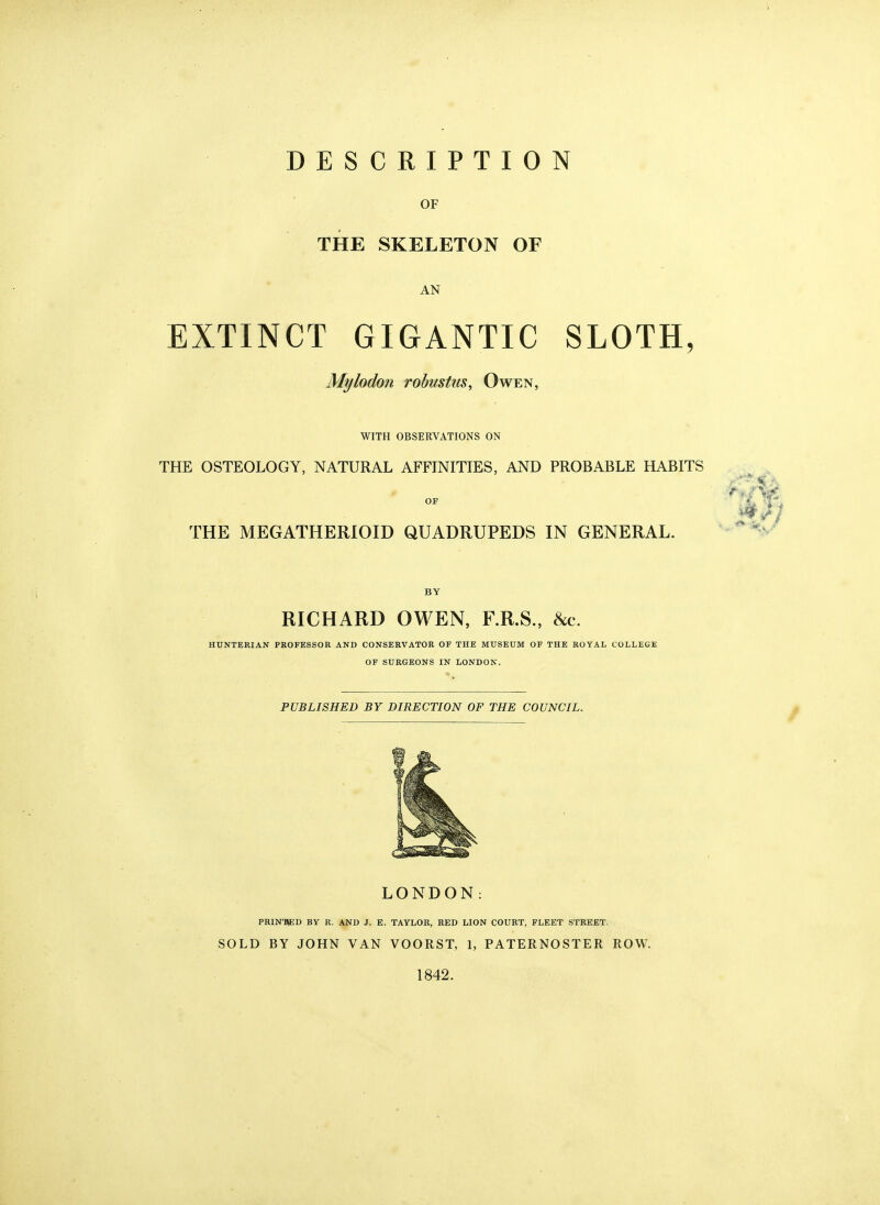DESCRIPTION OF THE SKELETON OF AN EXTINCT GIGANTIC SLOTH, Mylodon robustiis, Owen, WITH OBSERVATIONS ON THE OSTEOLOGY, NATURAL AFFINITIES, AND PROBABLE HABITS OF THE MEGATHERIOID QUADRUPEDS IN GENERAL. BY RICHARD OWEN, F.R.S., &c. HUNTERIAN PROFESSOR AND CONSERVATOR OF THE MUSEUM OF THE ROYAL COLLEGE OF SURGEONS IN LONDON. PUBLISHED BY DIRECTION OF THE COUNCIL. LONDON: PRIN'M;D by R. and J. E. TAYLOR, red lion COURT, FLEET STREET. SOLD BY JOHN VAN VOORST, 1, PATERNOSTER ROW. 1842.