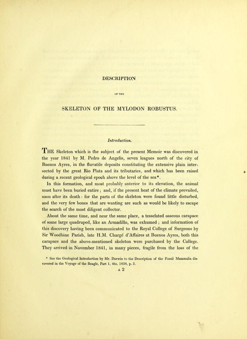 or THB SKELETON OF THE MYLODON ROBUSTUS. Introduction. The Skeleton which is the subject of the present Memoir was discovered in the year 1841 by M. Pedro de Angelis, seven leagues north of the city of Buenos Ayres, in the fluvatile deposits constituting the extensive plain inter- sected by the great Rio Plata and its tributaries, and which has been raised during a recent geological epoch above the level of the sea*. In this formation, and most probably anterior to its elevation, the animal must have been buried entire ; and, if the present heat of the climate prevailed, soon after its death: for the parts of the skeleton were found little disturbed, and the very few bones that are wanting are such as would be likely to escape the search of the most diligent collector. About the same time, and near the same place, a tesselated osseous carapace of some large quadruped, like an Armadillo, was exhumed ; and information of this discovery having been communicated to the Royal College of Surgeons by Sir Woodbine Parish, late H.M. Charge d'Affaires at Buenos Ayres, both this carapace and the above-mentioned skeleton were purchased by the College. They arrived in November 1841, in many pieces, fragile from the loss of the * See the Geological Introduction by Mr. Darwin to the Description of the Fossil Mammalia dis-