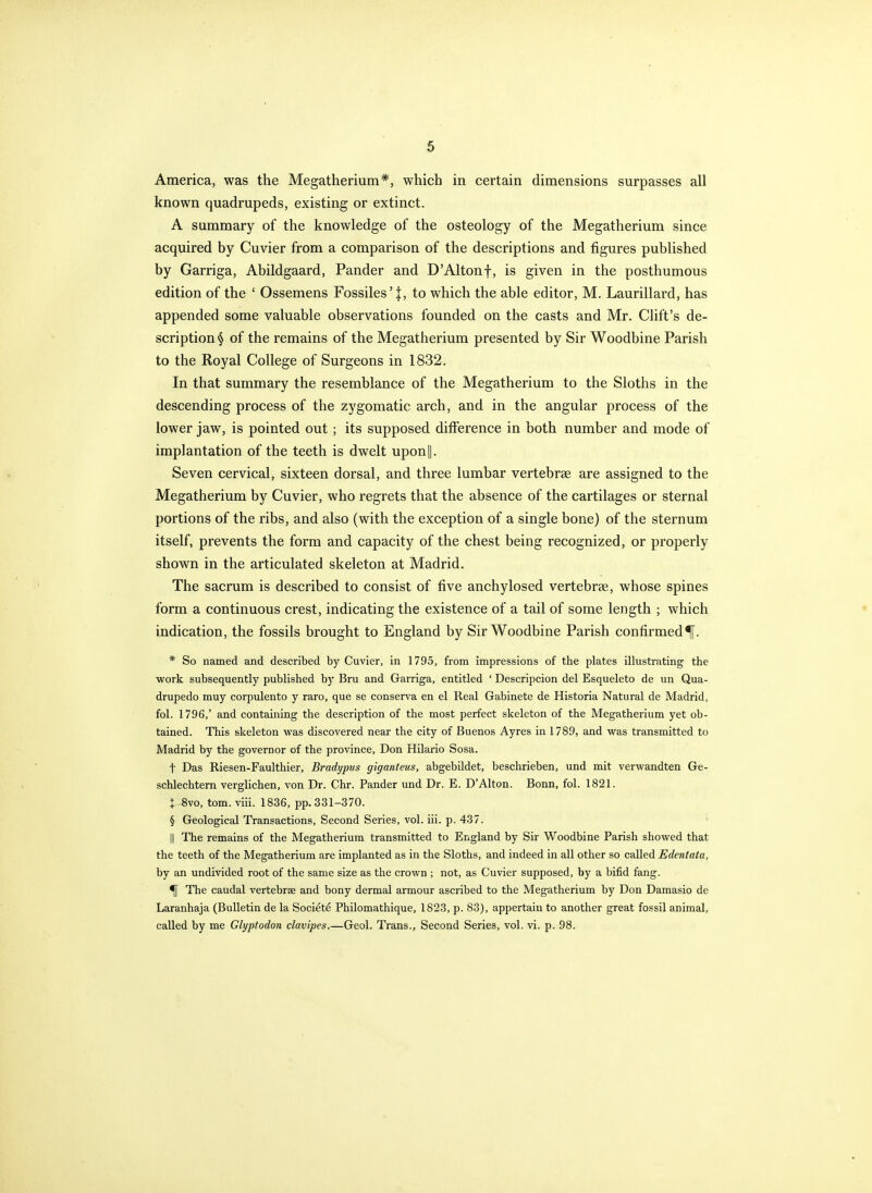 America, was the Megatherium*, which in certain dimensions surpasses all known quadrupeds, existing or extinct. A summary of the knowledge of the osteology of the Megatherium since acquired by Cuvier from a comparison of the descriptions and figures published by Garriga, Abildgaard, Pander and D'Altonf, is given in the posthumous edition of the ' Ossemens Fossiles'j, to which the able editor, M. Laurillard, has appended some valuable observations founded on the casts and Mr. Cliffs de- scription § of the remains of the Megatherium presented by Sir Woodbine Parish to the Royal College of Surgeons in 1832. In that summary the resemblance of the Megatherium to the Sloths in the descending process of the zygomatic arch, and in the angular process of the lower jaw, is pointed out ; its supposed difference in both number and mode of implantation of the teeth is dwelt upon||. Seven cervical, sixteen dorsal, and three lumbar vertebrae are assigned to the Megatherium by Cuvier, who regrets that the absence of the cartilages or sternal portions of the ribs, and also (with the exception of a single bone) of the sternum itself, prevents the form and capacity of the chest being recognized, or properly shown in the articulated skeleton at Madrid. The sacrum is described to consist of five anchylosed vertebrse, whose spines form a continuous crest, indicating the existence of a tail of some length ; which indication, the fossils brought to England by Sir Woodbine Parish confirmed^. * So named and described by Cuvier, in 1795, from impressions of the plates illustrating the work subsequently published by Bru and Garriga, entitled ' Descripcion del Esqueleto de un Qua- drupedo muy corpulento y raro, que se conserva en el Real Gabinete de Historia Natural de Madrid, fol. 1796,' and containing the description of the most perfect skeleton of the Megatherium yet ob- tained. This skeleton was discovered near the city of Buenos Ayres in 1789, and was transmitted to Madrid by the governor of the province, Don Hilario Sosa. t Das Riesen-Faulthier, Bradypus giganteus, abgebildet, beschrieben, und mit verwandten Ge- schlechtem verglichen, von Dr. Chr. Pander und Dr. E. D'Alton. Bonn, fol. 1821. : 8vo, torn. viii. 1836, pp. 331-370. § Geological Transactions, Second Series, vol. iii. p. 437. ' II The remains of the Megatherium transmitted to England by Sir Woodbine Parish showed that the teeth of the Megatherium are implanted as in the Sloths, and indeed in all other so called Edentata, by an undivided root of the same size as the crown ; not, as Cuvier supposed, by a bifid fang. ^ The caudal vertebrae and bony dermal armour ascribed to the Megatherium by Don Damasio de Laranhaja (Bulletin de la Soci^td Philomathique, 1823, p. 83), appertain to another great fossil animal, called by me Glyptodon clavipes.—Geol. Trans., Second Series, vol. vi. p. 98.